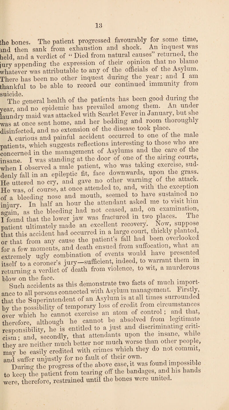the bones. The patient progressed favourably for some time, rnd then sank from exhaustion and shock. An inquest was held and a verdict of “ Died from natural causes” returned, the jury ’appending the expression of their opinion that no blame whatever was attributable to any of the officials of the Asylum. There has been no other inquest during the year, and 1 am thankful to be able to record our continued immunity from suicide. , The general health of the patients has been gooc. during the rear and no epidemic has prevailed among. them. An under laundry maid was attacked with Scarlet Fever m January, but she was at once sent home, and her bedding and room thoroughly iisinfected, and no extension of the disease took place. A curious and painful accident occurred to one of the male patients, which suggests reflections interesting to those who are concerned in the management of Asylums and the care of the insane I was standing at the door of one of the airing courts, when I observed a male patient, who was taking exercise, sud¬ denly fall in an epileptic fit, face downwards, upon the grass. He uttered no cry, and gave no other warning of the attack. He was, of course, at once attended to, and, with the exception of a bleeding nose and mouth, seemed to have sustained no iniury In half an hour the attendant asked me to visit him again, as the bleeding had not ceased, and, on examination, I°found that the lower jaw was fractured m two places. The patient ultimately made an excellent recovery. Now, suppose that this accident had occurred in a large court thickly planted or that from any cause the patient’s fall had been overlooked for a few moments, and death ensued from suffocation, what an extremely ugly combination of events would have presented itself to a coroner’s jury—sufficient, indeed, to warrant them m returning a verdict of death from violence, to wit, a murderous blow on the face. , „ T . , Such accidents as this demonstrate two facts of much import¬ ance to all persons connected with Asylum management. 111st y, that the Superintendent of an Asylum is at all times surrounded by the possibility of temporary loss of credit from circumstances over which he cannot exercise an atom of control; and . that, therefore, although he cannot be absolved from legitimate responsibility, he is entitled to a just and discriminating criti¬ cism ; and, secondly, that attendants upon the insane, while thev are neither much better nor much worse than othei people, may be easily credited with crimes which they do not commit, and suffer unjustly for no fault of their own. During the progress of the above case, it was found impossible to keep the patient from tearing off the bandages, and his hands were, therefore, restrained until the bones were united.