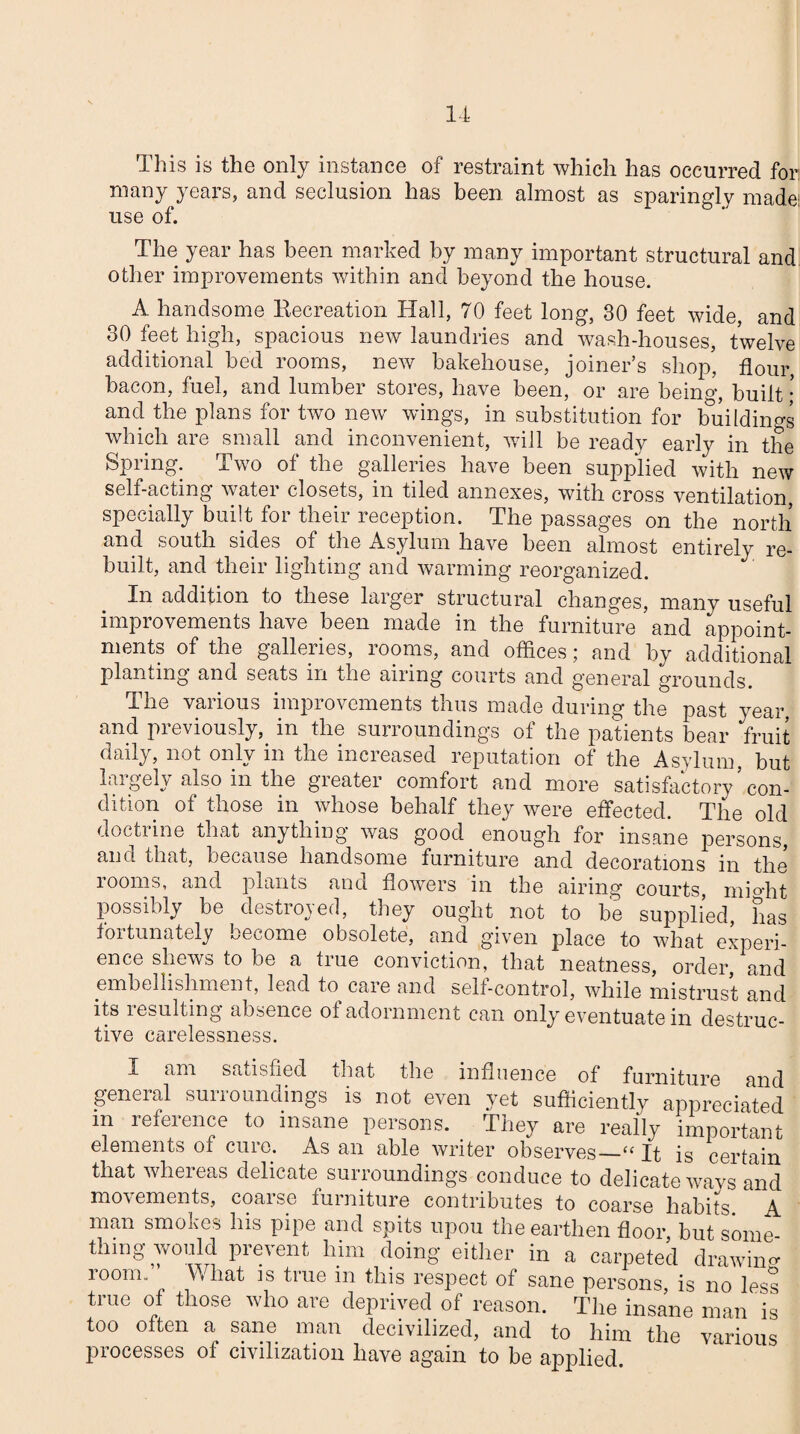 This is the only instance of restraint which has occurred for. many years, and seclusion has been almost as sparingly made: use of. The year has been marked by many important structural and other improvements within and beyond the house. A handsome Eecreation Hall, 70 feet long, 30 feet wide, and 30 feet high, spacious new laundries and wash-houses, twelve additional bed rooms, new bakehouse, joiner’s shop, flour bacon, fuel, and lumber stores, have been, or are beino-, built • and the plans for two new wings, in substitution for buildings which are small and inconvenient, will be ready early in the Spring. Two of the galleries have been supplied with new self-acting water closets, in tiled annexes, with cross ventilation, specially built for their reception. The passages on the north and south sides of the Asylum have been almost entirely re¬ built, and their lighting and warming reorganized. In addition to these larger structural changes, many useful improvements have been made in the furniture and appoint¬ ments of the galleries, looms, and offices j and by additional planting and seats m the airing courts and general grounds. The various improvements thus made during the past year, and previously, in the surroundings of the patients bear fruit daily, not only in the increased reputation of the Asylum, but largely also in the greater comfort and more satisfactory ’ con¬ dition of those in whose behalf they were effected. The old doctrine that anything was good enough for insane persons, and that, because handsome furniture and decorations in the rooms, and plants and flowers in the airing courts, rnio-ht possibly be destroyed, they ought not to be supplied, has fortunately become obsolete, and given place to what experi¬ ence shews to be a true conviction, that neatness, order and embellishment, lead to care and self-control, while mistrust and its resulting absence of adornment can only eventuate in destruc¬ tive carelessness. X am satisfied that the influence of furniture and general surroundings is not even yet sufficiently appreciated m reference to insane persons. They are really important elements of cure. As an able writer observes—“ It is certain that whereas delicate surroundings conduce to delicate wavs and movements, coarse furniture contributes to coarse habits. A man smokes his pipe and spits upou the earthen floor, but some¬ thing would prevent him doing either in a carpeted drawing- room. What is true m this respect of sane persons, is no less true of those who are deprived of reason. The insane man is too often a sane man decivilized, and to him the various processes of civilization have again to be applied.