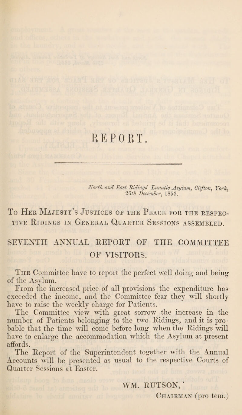 North and East Ridings Lunatic Asylum, Clifton York, 26th December, 1853. To Her Majesty's Justices of the Peace for the respec¬ tive Ridings in General Quarter Sessions assembled. SEVENTH ANNUAL REPORT OF THE COMMITTEE OF VISITORS. The Committee have to report the perfect well doing and being of the Asylum. Prom the increased price of all provisions the expenditure has exceeded the income, and the Committee fear they will shortly have to raise the weekly charge for Patients. The Committee view with great sorrow the increase in the number of Patients belonging to the two Ridings, and it is pro¬ bable that the time will come before long when the Ridings will have to enlarge the accommodation which the Asylum at present affords. The Report of the Superintendent together with the Annual Accounts will be presented as usual to the respective Courts of Quarter Sessions at Easter. WM. RUTSON/ Chairman (pro tern.)