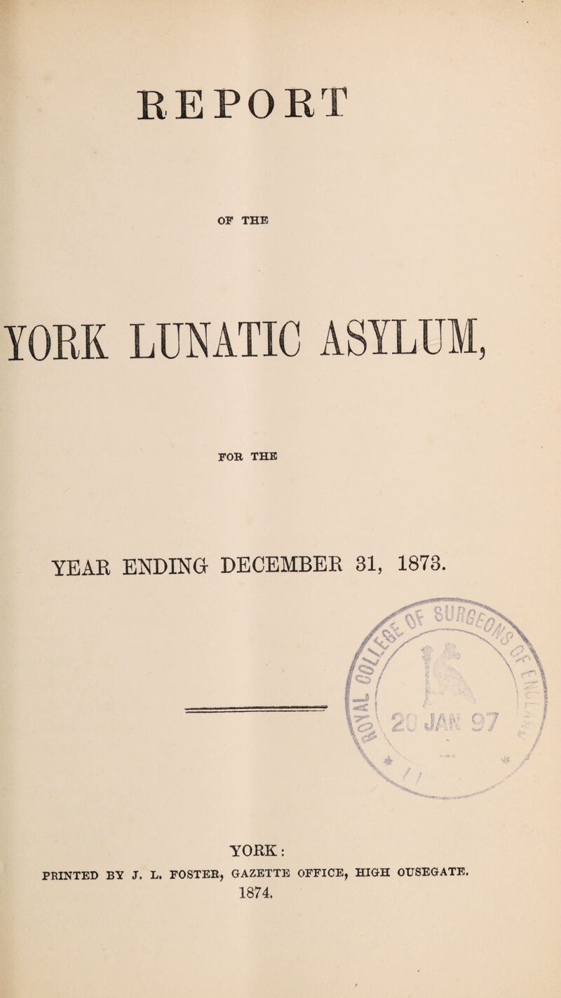 EEPORT OF THE YOEK LUNATIC ASYLUM, FOB THE YEAR ENDING- DECEMBER 31, 1873. YORK; PRINTED BY J. L. FOSTER, GAZETTE OFFICE, HIGH OUSEGATE. 1874.