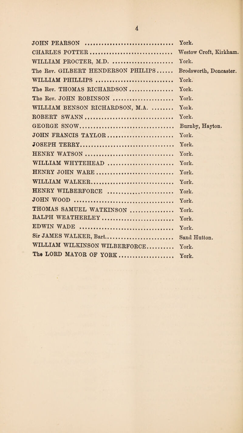 JOHN PEARSON . York. CHARLES POTTER. Westow Croft, Kirkham. WILLIAM PROCTER, M.D. York. The Rev. GILBERT HENDERSON PHILIPS. Brodsworth, Doncaster. WILLIAM PHILLIPS. York. The Rev. THOMAS RICHARDSON. York. The Rev. JOHN ROBINSON . York. WILLIAM BENSON RICHARDSON, M.A. Yoik. ROBERT SWANN. York. GEORGE SNOW... Burnby, Hayton. JOHN FRANCIS TAYLOR. York. JOSEPH TERRY. York. HENRY WATSON. York. WILLIAM WHYTEHEAD . York. HENRY JOHN WARE. York. WILLIAM WALKER. York. HENRY WILBERFORCE . York. JOHN WOOD . York. THOMAS SAMUEL WATKINSON. York. RALPH WEATHERLEY. York. EDWIN WADE . York. Sir JAMES WALKER, Bart... Sand Hutton. WILLIAM WILKINSON WILBERFORCE. York. Tho LORD MAYOR OF YORK. York.