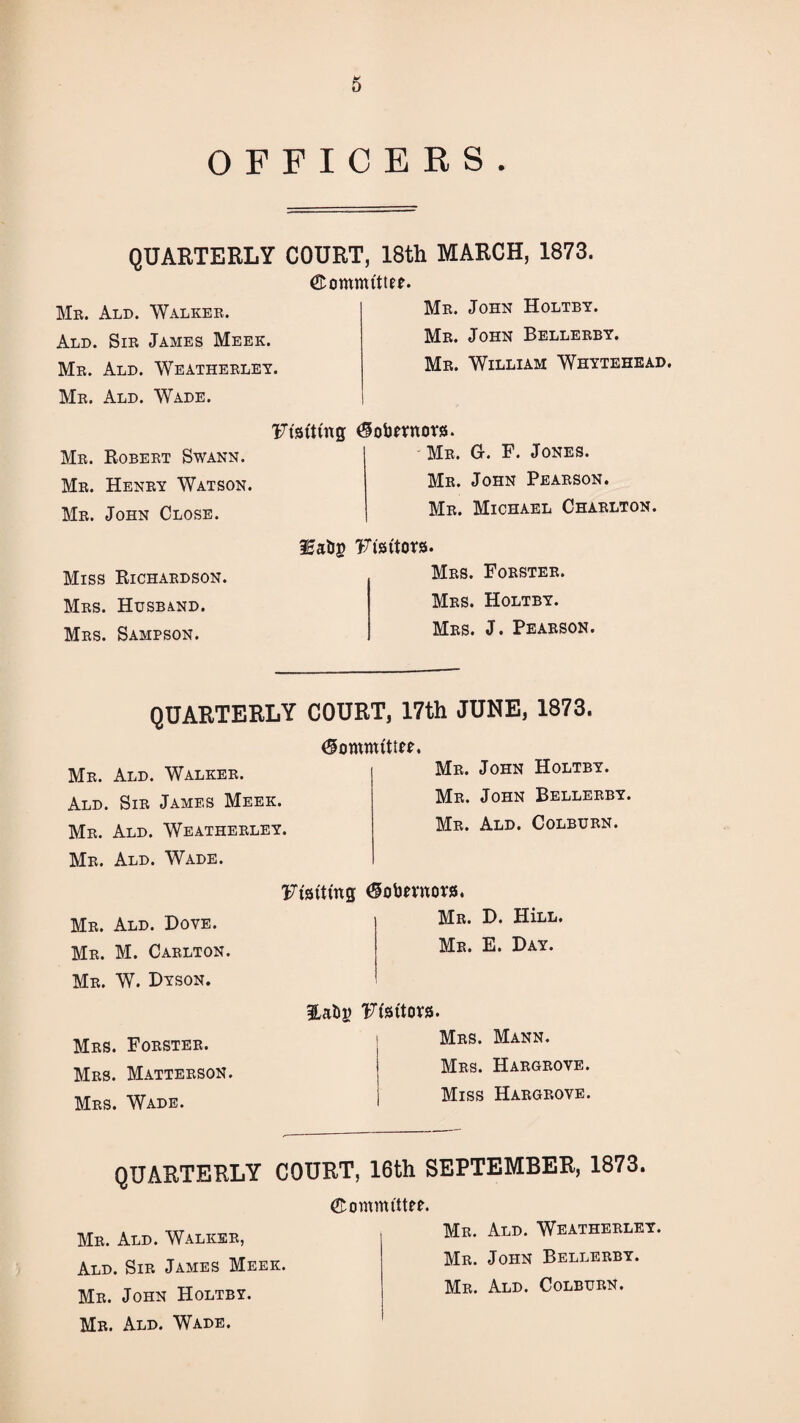 0 OFFICERS. QUARTERLY COURT, 18th MARCH, 1873. ©ommittEf. Mb. Ald. Walkek. Ald. Sib James Meek. Mb. Ald. Weathebley. Mb. Ald. Wade. Mb. John Holtby. Mb. John Bellebby. Mb. William Whytehead. Mb. Robebt Swann. Mb. Henby Watson. Mb. John Close. 'Fisttmg ^obnnors. Mb. G. F. Jones. Mb. John Peabson. Mb. Michael Chablton. Miss Richabdson. Mbs. Husband. Mbs. Sampson. iEabg Visitors. Mbs. Foesteb. Mbs. Holtby. Mbs. J. Peabson. QUARTERLY COURT, 17th JUNE, 1873. Mb. Ald. Walkeb. Ald. Sib James Meek. Mb. Ald. Weathebley. Mb. Ald. Wade. Me. John Holtby. Mb. John Bellebby. Mb. Ald. Colbubn. Mb. Ald. Dove. Mb. M. Cablton. Mb. W. Dyson. Mbs. Fobsteb. Mbs. Mattebson. Mbs. Wade. Fisitmg Me. D. HiLL. Mb. E. Day. 'Ffsitora. Mbs. Mann. Mbs. Habgbove. Miss Habgbove. QUARTERLY COURT, 16th SEPTEMBER, 1873. Mb. Ald. Walkse, Ald. Sib James Meek. Mb. John Holtby. Mb. Ald. Wade. ©ommittee, Mb. Ald. Weathebley. Me. John Bellebby. Mb. Ald. Colbubn.