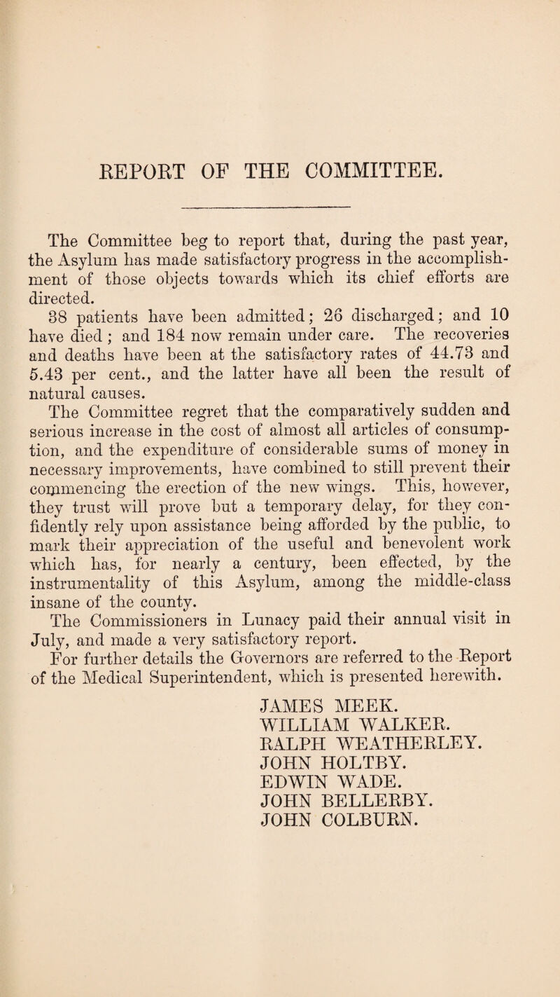 EEPORT OF THE COMMITTEE. The Committee beg to report that, during the past year, the Asylum has made satisfactory progress in the accomplish¬ ment of those objects towards which its chief efforts are directed. 88 patients have been admitted; 26 discharged; and 10 have died ; and 184 now remain under care. The recoveries and deaths have been at the satisfactory rates of 44.73 and 5.43 per cent., and the latter have all been the result of natural causes. The Committee regret that the comparatively sudden and serious increase in the cost of almost all articles of consump¬ tion, and the expenditure of considerable sums of money in necessary improvements, have combined to still prevent their conimencing the erection of the new wings. This, hov/ever, they trust vail prove but a temporary delay, for they con¬ fidently rely upon assistance being afforded by the public, to mark their appreciation of the useful and benevolent work which has, for nearly a century, been effected, by the instrumentality of this Asylum, among the middle-class insane of the county. The Commissioners in Lunacy paid their annual visit in July, and made a very satisfactory report. For further details the Governors are referred to the Keport of the Medical Superintendent, wdrich is presented herewith. JAMES MEEK. WILLIAM WALKEK. KALPH WEATHERLEY. JOHN HOLTBY. EDWIN WADE. JOHN BELLERBY. JOHN COLBURN.