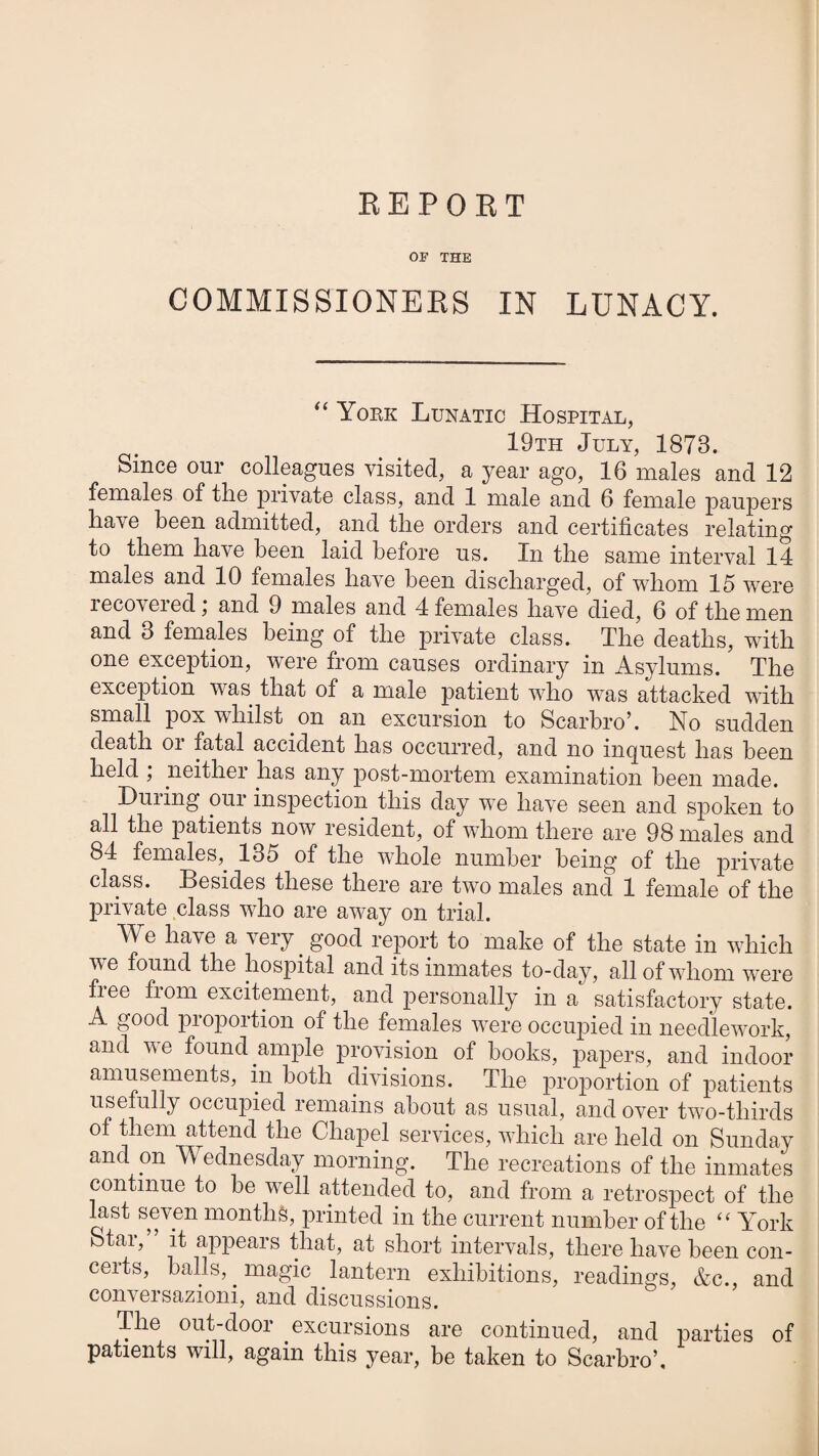 BEPOKT OF THE COMMISSIONERS IN LUNACY. Yoke Lunatic Hospital, 19th July, 1873. Since our colleagues visited, a year ago, 16 males and 12 females of tlie private class, and 1 male and 6 female paupers have been admitted, and the orders and certificates relating to them have been laid before us. In the same interval 14 males and 10 females have been discharged, of whom 15 were lecoveied, and 9 males and 4 females have died, 6 of the men and 3 females being of the private class. The deaths, with one exception, were from causes ordinary in Asylums. The exception was that of a male patient who was attacked with small pox whilst on an excursion to Scarbro’. No sudden death or fatal accident has occurred, and no inquest has been held , neither has any post-mortem examination been made. During our inspection this day we have seen and spoken to all the patients now resident, of whom there are 98 males and 84 females,^ 135 of the whole number being of the private class. Besides these there are two males and 1 female of the private class who are away on trial. We have a very ^ good report to make of the state in which we found the hospital and its inmates to-day, all of whom were fiee from excitement, and personally in a satisfactory state. A good pioportion of the females were occupied in needlework, and ve found ample provision of books, papers, and indoor amusements, in both clivisions. The proportion of patients usefully occupied remains about as usual, and over two-thirds of them attend the Chapel services, which are held on Sunday and on Wednesday morning. The recreations of the inmates continue to be well attended to, and from a retrospect of the last seven months, printed in the current number of the “ York Star,” it appears that, at short intervals, there have been con¬ ceits, balls, magic lantern exhibitions, readings, &c., and conversazioni, and discussions. The out-door excursions are continued, and parties of patients will, again this year, be taken to Scarbro’,