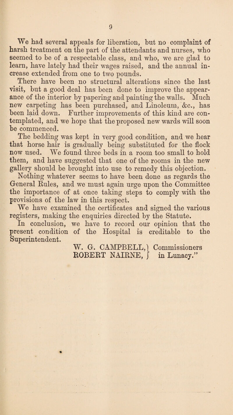 We had several appeals for liberation, but no complaint of harsh treatment on the part of the attendants and nurses, who seemed to be of a respectable class, and who, we are glad to learn, have lately had their wages raised, and the annual in¬ crease extended from one to two pounds. There have been no structural alterations since the last visit, but a good deal has been done to improve the appear¬ ance of the interior by papering and painting the walls. Much new carpeting has been purchased, and Linoleum, &c., has been laid down. Further improvements of this kind are con¬ templated, and we hope that the proposed new wards will soon be commenced. The bedding was kept in very good condition, and we hear that horse hair is gradually being substituted for the flock now used. We found three beds in a room too small to hold them, and have suggested that one of the rooms in the new gallery should be brought into use to remedy this objection. Nothing whatever seems to have been done as regards the General Rules, and we must again urge upon the Committee the importance of at once taking steps to comply with the provisions of the law in this respect. We have examined the certificates and signed the various registers, making the enquiries directed by the Statute. In conclusion, we have to record our opinion that the present condition of the Hospital is creditable to the Superintendent. W. G. CAMPBELL,) Commissioners ROBERT NAIRNE, J in Lunacy.”