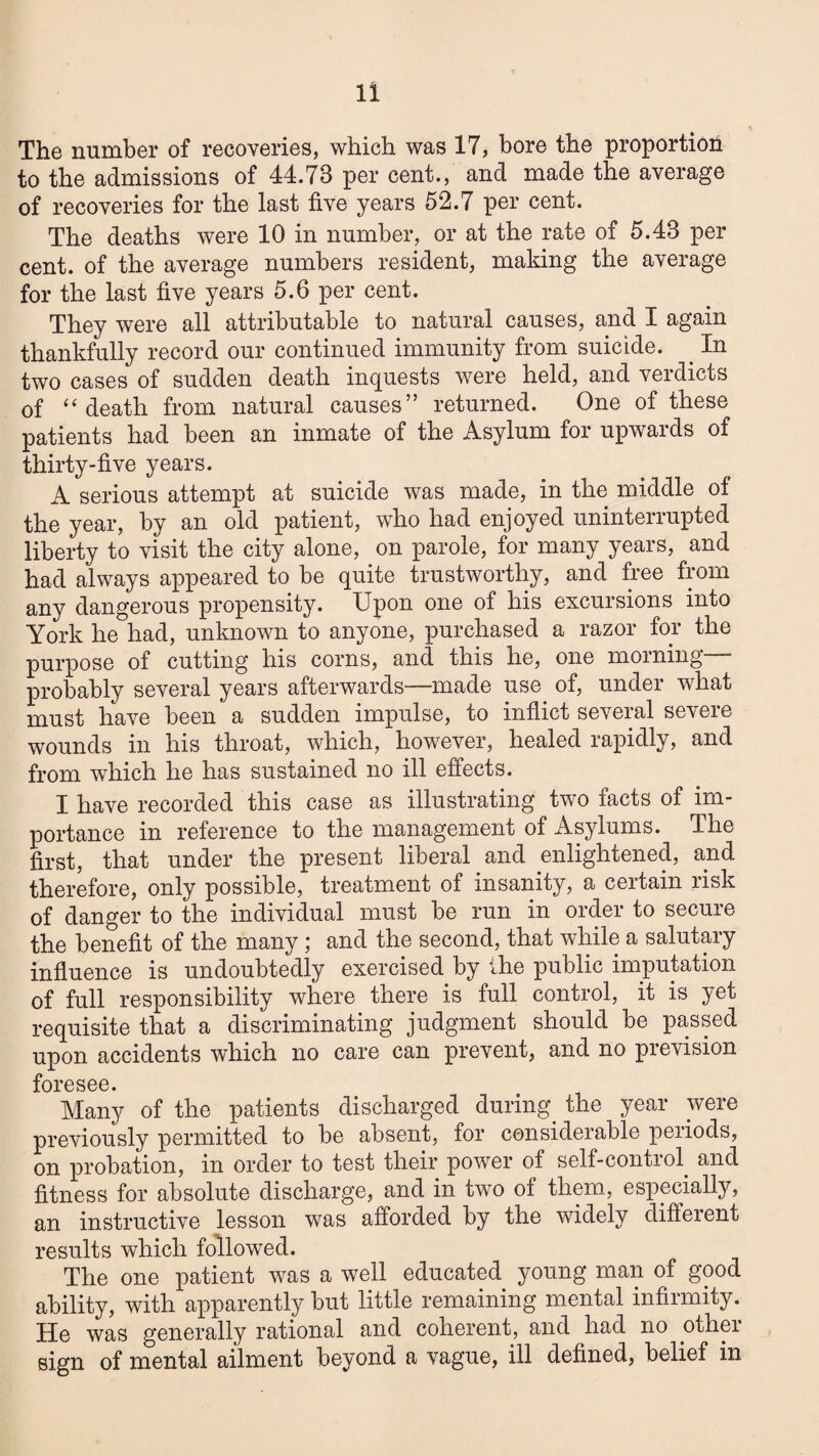 The number of recoveries, which was 17, bore the proportiou to the admissions of 44.73 per cent., and made the average of recoveries for the last five years 52.7 per cent. The deaths were 10 in number, or at the rate of 5.43 per cent, of the average numbers resident, making the average for the last five years 5.6 per cent. They were all attributable to natural causes, and I again thankfully record our continued immunity from suicide. ^ In two cases of sudden death inquests were held, and verdicts of “death from natural causes” returned. One of these patients had been an inmate of the Asylum for upwards of thirty-five years. A serious attempt at suicide was made, in the middle of the year, by an old patient, who had enjoyed uninterrupted liberty to visit the city alone, on parole, for many years, and had always appeared to be quite trustworthy, and free from any dangerous propensity. Upon one of his excursions into York he had, unknown to anyone, purchased a razor for the purpose of cutting his corns, and this he, one morning probably several years afterwards—made use of, under what must have been a sudden impulse, to inflict several severe wounds in his throat, which, however, healed rapidly, and from which he has sustained no ill effects. I have recorded this case as illustrating two facts of im¬ portance in reference to the management of Asylums. The first, that under the present liberal and enlightened, and therefore, only possible, treatment of insanity, a certain risk of danger to the individual must be run in order to secure the benefit of the many ; and the second, that while a salutary influence is undoubtedly exercised by ihe public imputation of full responsibility where there is full control, it is yet requisite that a discriminating judgment should be passed upon accidents which no care can prevent, and no prevision foresee. Many of the patients discharged during^ the year were previously permitted to be absent, for considerable periods, on probation, in order to test their power of self-control^ and fitness for absolute discharge, and in two of them, especially, an instructive lesson was afforded by the widely different results which followed. The one patient was a well educated young man of good ability, with apparently but little remaining mental infirmity. He was generally rational and coherent, and had no other sign of mental ailment beyond a vague, ill defined, belief in