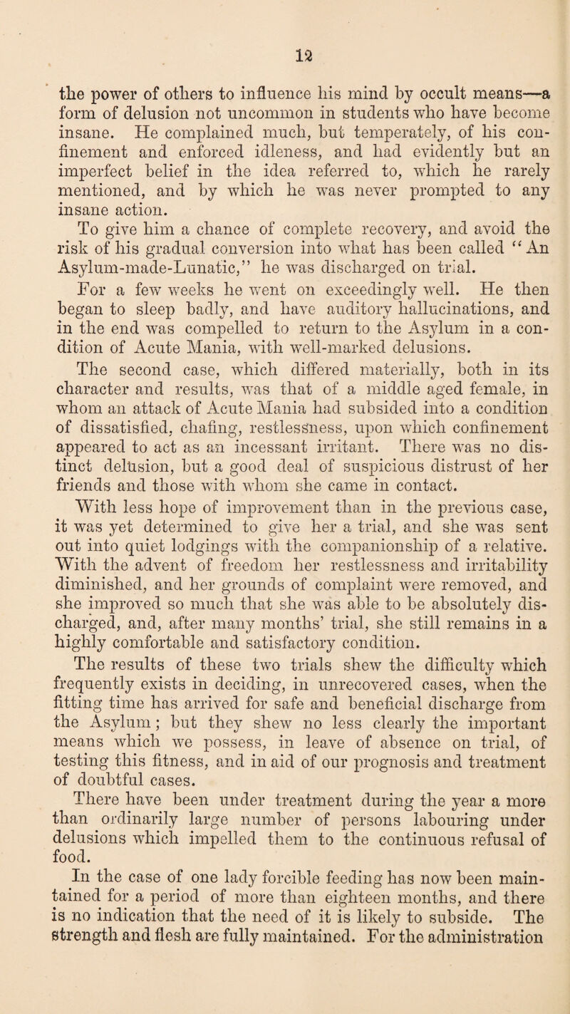 the power of others to influence his mind by occult means—a form of delusion not uncommon in students who have become insane. He complained much, but temperately, of his con¬ finement and enforced idleness, and had evidently but an imperfect belief in the idea referred to, which he rarely mentioned, and by which he was never prompted to any insane action. To give him a chance of complete recovery, and avoid the risk of his gradual conversion into what has been called An Asylum-made-Lunatic,” he was discharged on trial. For a few weeks he v/ent on exceedingly well. He then began to sleep badly, and have auditory hallucinations, and in the end was compelled to return to the Asylum in a con¬ dition of Acute Mania, with well-marked delusions. The second case, which differed materially, both in its character and results, was that of a middle aged female, in whom an attack of Acute Mania had subsided into a condition of dissatisfied, chafing, restlessness, upon which confinement appeared to act as an incessant irritant. There was no dis¬ tinct delusion, but a good deal of suspicious distrust of her friends and those with whom she came in contact. With less hope of improvement than in the previous case, it was yet determined to give her a trial, and she was sent out into quiet lodgings with the companionship of a relative. With the advent of freedom her restlessness and irritability diminished, and her grounds of complaint were removed, and she improved so much that she was able to be absolutely dis¬ charged, and, after many months’ trial, she still remains in a highly comfortable and satisfactory condition. The results of these two trials shew the difficulty which frequently exists in deciding, in unrecovered cases, when the fitting time has arrived for safe and beneficial discharge from the Asylum; but they shew no less clearly the important means which we possess, in leave of absence on trial, of testing this fitness, and in aid of our prognosis and treatment of doubtful cases. There have been under treatment during the year a more than ordinarily large number of persons labouring under delusions which impelled them to the continuous refusal of food. In the case of one lady forcible feeding has now been main¬ tained for a period of more than eighteen months, and there is no indication that the need of it is likely to subside. The strength and flesh are fully maintained. For the administration