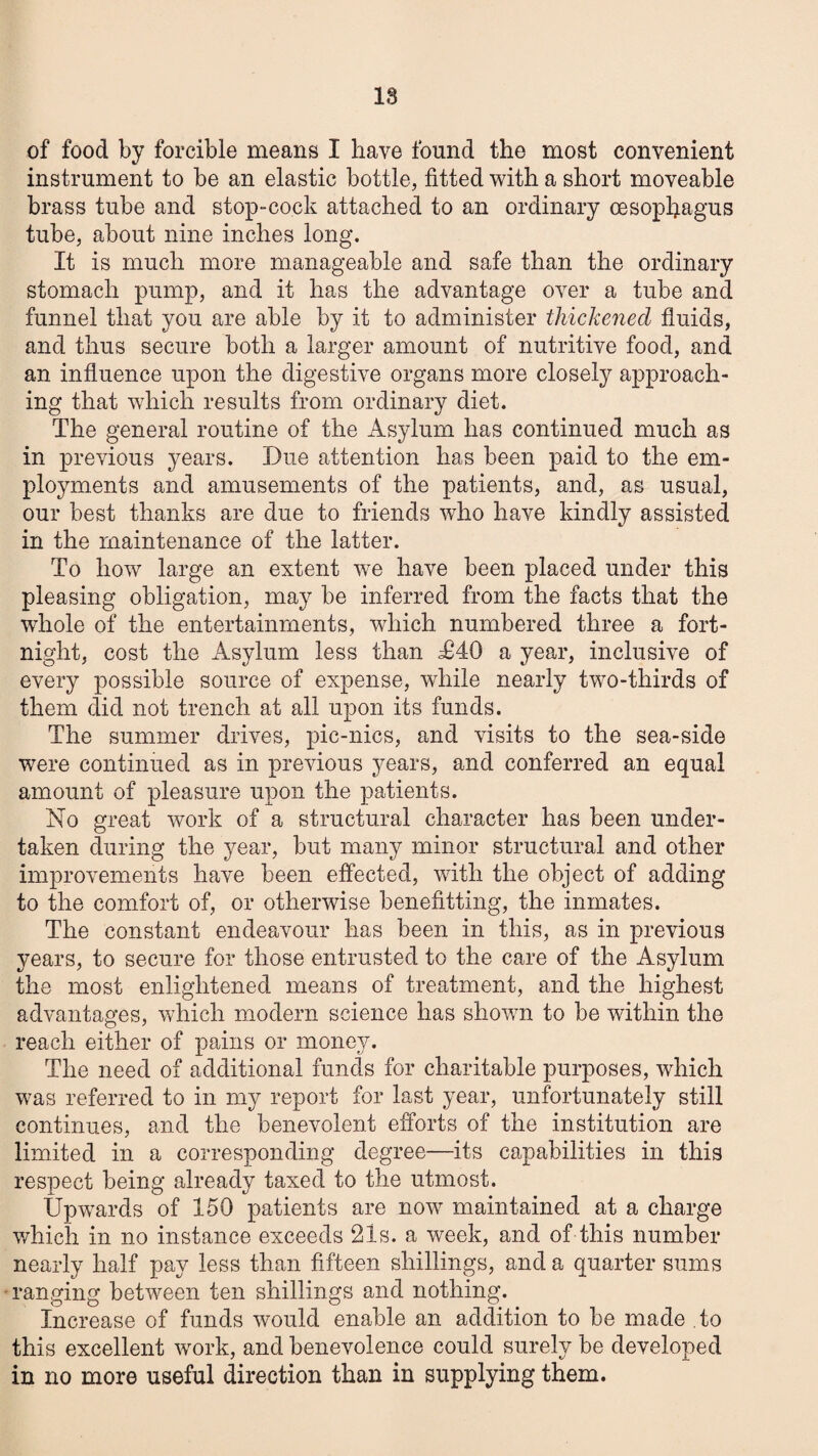 18 of food by forcible means I have found the most convenient instrument to be an elastic bottle, fitted with a short moveable brass tube and stop-cock attached to an ordinary oesophagus tube, about nine inches long. It is much more manageable and safe than the ordinary stomach pump, and it has the advantage over a tube and funnel that you are able by it to administer thickened fluids, and thus secure both a larger amount of nutritive food, and an influence upon the digestive organs more closely approach¬ ing that which results from ordinary diet. The general routine of the Asylum has continued much as in previous years. Due attention has been paid to the em¬ ployments and amusements of the patients, and, as usual, our best thanks are due to friends who have kindly assisted in the maintenance of the latter. To how large an extent we have been placed under this pleasing obligation, may be inferred from the facts that the whole of the entertainments, which numbered three a fort¬ night, cost the Asylum less than T40 a year, inclusive of every possible source of expense, while nearly two-thirds of them did not trench at all upon its funds. The summer drives, pic-nics, and visits to the sea-side were continued as in previous years, and conferred an equal amount of pleasure upon the patients. No great work of a structural character has been under¬ taken during the year, but many minor structural and other improvements have been effected, with the object of adding to the comfort of, or otherwise benefitting, the inmates. The constant endeavour has been in this, as in previous years, to secure for those entrusted to the care of the Asylum the most enlightened means of treatment, and the highest advantages, which modern science has shown to be within the reach either of pains or money. The need of additional funds for charitable purposes, which was referred to in my report for last year, unfortunately still continues, and the benevolent efforts of the institution are limited in a corresponding degree—its capabilities in this respect being already taxed to the utmost. Upwards of 150 patients are now maintained at a charge v/hich in no instance exceeds 21s. a week, and of this number nearly half pay less than fifteen shillings, and a quarter sums ranging between ten shillings and nothing. Increase of funds would enable an addition to be made to this excellent work, and benevolence could surely be developed in no more useful direction than in supplying them.