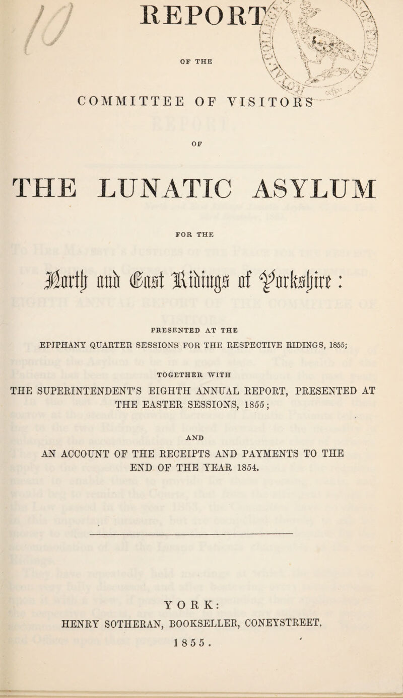 / REPORT / • 'V' / :P- . OF THE 1 AM V«» f ‘ /AV 4 vJ>V \ • A R \. ^ X I ; ^ Ca* COMMITTEE OF VISITORS OF THE LUNATIC ASYLUM FOR THE llnrtlj niiii (M lliMttnn nf ^nrbjjire: PRESENTED AT THE EPIPHANY QUARTER SESSIONS FOR THE RESPECTIVE RIDINGS, 1855; TOGETHER Yv'ITH THE SUPERINTENDENT’S EIGHTH ANNUAL REPORT, PRESENTED AT THE EASTER SESSIONS, 1855 ; AND AN ACCOUNT OF THE RECEIPTS AND PAYMENTS TO THE END OF THE YEAR 1854. YORK: HENRY SOTHERAN, BOOKSELLER, CONEYSTREET. 1 8 5 5.