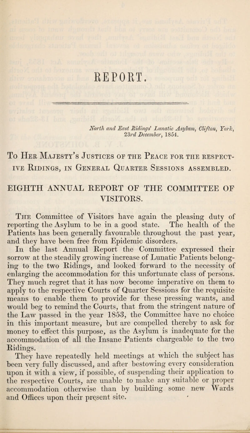 North and East Ridings' Lunatic Asylum, Clifton, York, 23rd December, 1854. To Her Majesty’s Justices oe the Peace eor the respect¬ ive Ridings, in General Quarter Sessions assembled. EIGHTH ANNUAL REPORT OF THE COMMITTEE OF VISITORS. The Committee of Visitors have again the pleasing duty of reporting the Asylum to be in a good state. The health of the Patients has been generally favourable throughout the past year, and they have been free from Epidemic disorders. In the last Annual Report the Committee expressed their sorrow at the steadily growing increase of Lunatic Patients belong¬ ing to the two Ridings, and looked forward to the necessity of enlarging the accommodation for this unfortunate class of persons. They much regret that it has now become imperative on them to apply to the respective Courts of Quarter Sessions for the requisite means to enable them to provide for these pressing wants, and would beg to remind the Courts, that from the stringent nature of the Law passed in the year 1853, the Committee have no choice in this important measure, but are compelled thereby to ask for money to effect this purpose, as the Asylum is inadequate for the accommodation of all the Insane Patients chargeable to the two Ridings. They have repeatedly held meetings at which the subject has been very fully discussed, and after bestowing every consideration upon it with a view, if possible, of suspending their application to the respective Courts, are unable to make any suitable or proper accommodation otherwise than by building some new Wards and Offices upon their present site.