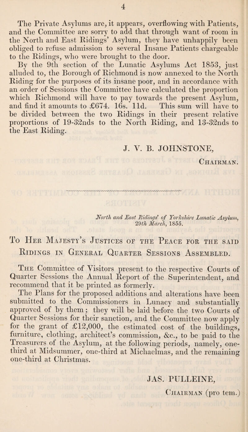 The Private Asylums are, it appears, overflowing with Patients, and the Committee are sorry to add that through want of room in the North and East Ridings’ Asylum, they have unhappily been obliged to refuse admission to several Insane Patients chargeable to the Ridings, who were brought to the door. By the 9th section of the Lunatic Asylums Act 1853, just alluded to, the Borough of Richmond is now annexed to the North Riding for the purposes of its insane poor, and in accordance with an order of Sessions the Committee have calculated the proportion which Richmond will have to pay towards the present Asylum, and find it amounts to £674. 16s. lid. This sum will have to be divided between the two Ridings in their present relative proportions of 19-32nds to the North Riding, and 13-32nds to the East Riding. J. V. B. JOHNSTONE, Chairman. North and East Ridings’ of Yorkshire Lunatic Asylum, 29th March, 1855. To Her Majesty’s Justices oe the Peace for the said Ridings in General Quarter Sessions Assembled. The Committee of Visitors present to the respective Courts of Quarter Sessions the Annual Report of the Superintendent, and recommend that it be printed as formerly. The Plans for the proposed additions and alterations have been submitted to the Commissioners in Lunacy and substantially approved of by them; they will be laid before the two Courts of Quarter Sessions for their sanction, and the Committee now apply for the grant of £12,000, the estimated cost of the buildings, furniture, clothing, architect’s commission, &c., to be paid to the Treasurers of the Asylum, at the following periods, namely, one- third at Midsummer, one-third at Michaelmas, and the remaining one-third at Christmas. JAS. PULLEINE, Chairman (pro tern.)