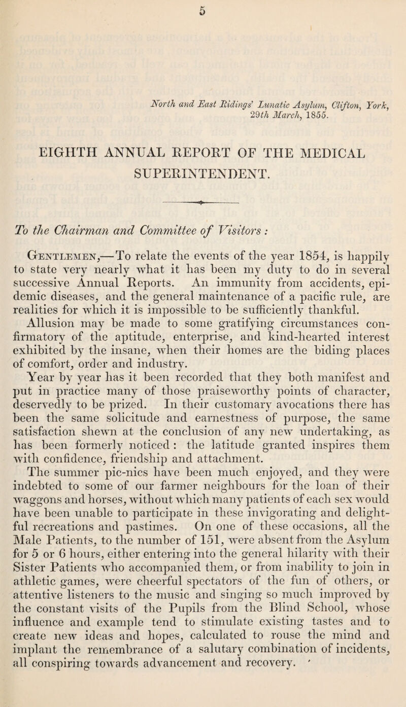 North and East Ridings' Lunatic Asylum, Clifton, York, 29^A March, 1855. EIGHTH ANNUAL REPORT OF THE MEDICAL SUPERINTENDENT. To the Chairman and Committee of Visitors: Gentlemen,— To relate the events of the year 1854, is happily to state very nearly what it has been my duty to do in several successive Annual Reports. An immunity from accidents, epi¬ demic diseases, and the general maintenance of a pacific rule, are realities for which it is impossible to be sufficiently thankful. Allusion may be made to some gratifying circumstances con¬ firmatory of the aptitude, enterprise, and kind-hearted interest exhibited by the insane, when their homes are the biding places of comfort, order and industry. Year by year has it been recorded that they both manifest and put in practice many of those praiseworthy points of character, deservedly to be prized. In their customary avocations there has been the same solicitude and earnestness of purpose, the same satisfaction shewn at the conclusion of any new undertaking, as has been formerly noticed : the latitude granted inspires them with confidence, friendship and attachment. The summer pic-nics have been much enjoyed, and they were indebted to some of our farmer neighbours for the loan of their waggons and horses, without which many patients of each sex would have been unable to participate in these invigorating and delight¬ ful recreations and pastimes. On one of these occasions, all the Male Patients, to the number of 151, were absent from the Asylum for 5 or 6 hours, either entering into the general hilarity with their Sister Patients who accompanied them, or from inability to join in athletic games, were cheerful spectators of the fun of others, or attentive listeners to the music and singing so much improved by the constant visits of the Pupils from the Blind School, whose influence and example tend to stimulate existing tastes and to create new ideas and hopes, calculated to rouse the mind and implant the remembrance of a salutary combination of incidents, all conspiring towards advancement and recovery. *