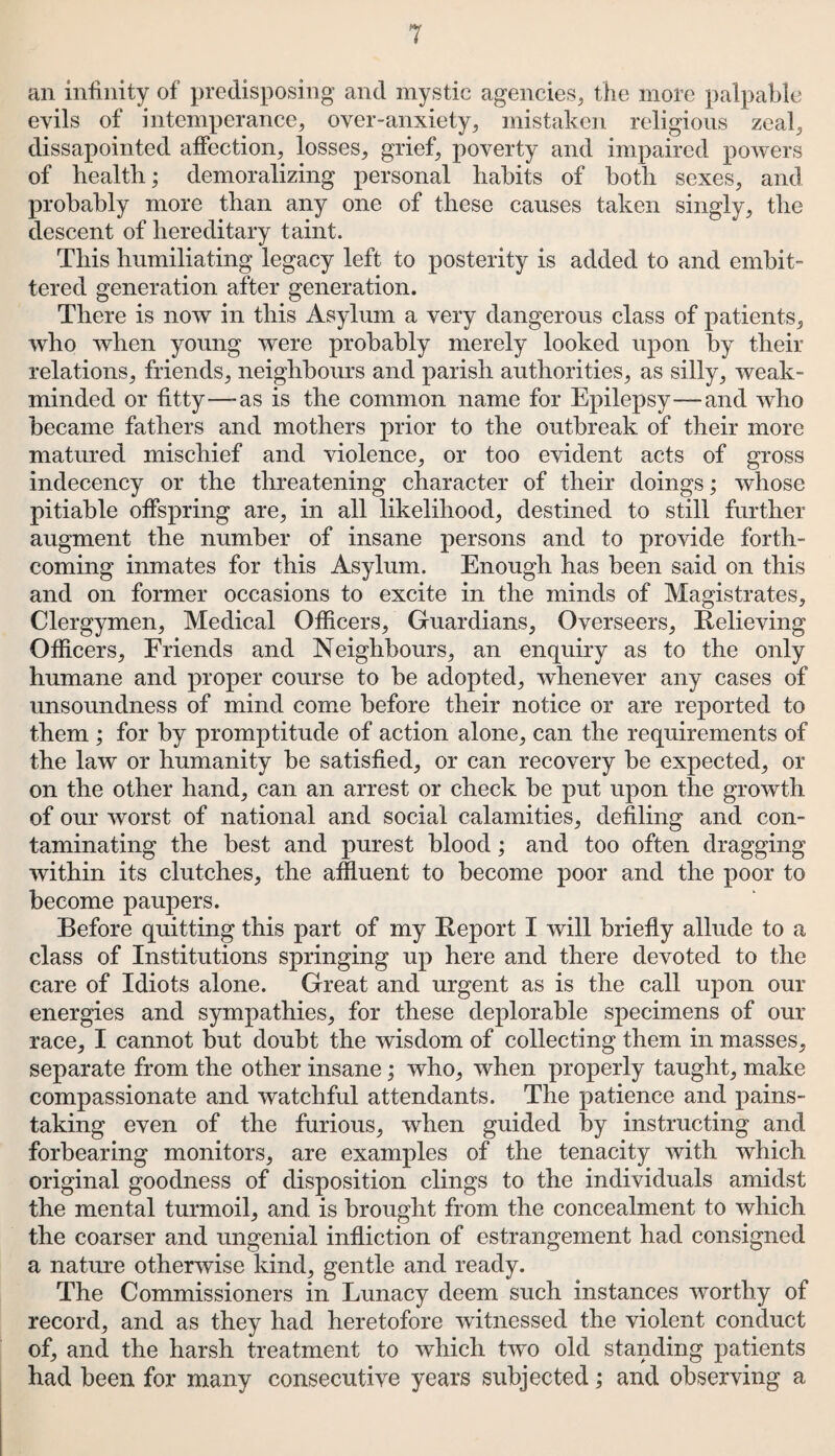 an infinity of predisposing and mystic agencies, the more palpable evils of intemperance, over-anxiety, mistaken religious zeal, dissapointed affection, losses, grief, poverty and impaired powers of health; demoralizing personal habits of both sexes, and probably more than any one of these causes taken singly, the descent of hereditary taint. This humiliating legacy left to posterity is added to and embit¬ tered generation after generation. There is now in this Asylum a very dangerous class of patients, who when young were probably merely looked upon by their relations, friends, neighbours and parish authorities, as silly, weak- minded or fitty—-as is the common name for Epilepsy—and who became fathers and mothers prior to the outbreak of their more matured mischief and violence, or too evident acts of gross indecency or the threatening character of their doings; whose pitiable offspring are, in all likelihood, destined to still further augment the number of insane persons and to provide forth¬ coming inmates for this Asylum. Enough has been said on this and on former occasions to excite in the minds of Magistrates, Clergymen, Medical Officers, Guardians, Overseers, Relieving Officers, Friends and Neighbours, an enquiry as to the only humane and proper course to be adopted, whenever any cases of unsoundness of mind come before their notice or are reported to them ; for by promptitude of action alone, can the requirements of the law or humanity be satisfied, or can recovery be expected, or on the other hand, can an arrest or check be put upon the growth of our worst of national and social calamities, defiling and con¬ taminating the best and purest blood; and too often dragging within its clutches, the affluent to become poor and the poor to become paupers. Before quitting this part of my Report I will briefly allude to a class of Institutions springing up here and there devoted to the care of Idiots alone. Great and urgent as is the call upon our energies and sympathies, for these deplorable specimens of our race, I cannot but doubt the wisdom of collecting them in masses, separate from the other insane; who, when properly taught, make compassionate and watchful attendants. The patience and pains¬ taking even of the furious, when guided by instructing and forbearing monitors, are examples of the tenacity with which original goodness of disposition clings to the individuals amidst the mental turmoil, and is brought from the concealment to which the coarser and ungenial infliction of estrangement had consigned a nature otherwise kind, gentle and ready. The Commissioners in Lunacy deem such instances worthy of record, and as they had heretofore witnessed the violent conduct of, and the harsh treatment to which two old standing patients had been for many consecutive years subjected; and observing a