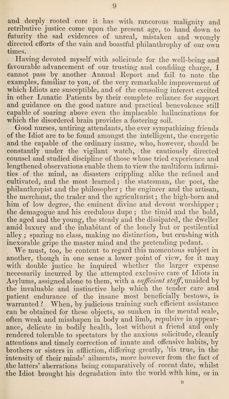 and deeply rooted core it has with rancorous malignity and retributive justice come upon the present age, to hand down to futurity the sad evidences of unreal, mistaken and wrongly directed efforts of the vain and boastful philanthrophy of our own times. Having devoted myself with solicitude for the well-being and favourable advancement of our trusting and confiding charge, I cannot pass by another Annual Report and fail to note the examples, familiar to you, of the very remarkable improvement of which Idiots are susceptible, and of the consoling interest excited in other Lunatic Patients by their complete reliance for support and guidance on the good nature and practical benevolence still capable of soaring above even the implacable hallucinations for which the disordered brain provides a fostering soil. Good nurses, untiring attendants, the ever sympathizing friends of the Idiot are to be found amongst the intelligent, the energetic and the capable of the ordinary insane, who, however, should be constantly under the vigilant watch, the cautiously directed counsel and studied discipline of those whose tried experience and lengthened observations enable them to view the multiform infirmi¬ ties of the mind, as disasters crippling alike the refined and cultivated, and the most learned; the statesman, the poet, the philanthropist and the philosopher; the engineer and the artisan, the merchant, the trader and the agriculturist; the high-born and him of low degree, the eminent divine and devout worshipper ; the demagogue and his credulous dupe ; the timid and the bold, the aged and the young, the steady and the dissipated, the dweller amid luxury and the inhabitant of the lonely hut or pestilential alley; sparing no class, making no distinction, but crushing with inexorable gripe the master mind and the pretending pedant. * We must, too, be content to regard this momentous subject in another, though in one sense a lower point of view, for it may with double justice be inquired whether the larger expense necessarily incurred by the attempted exclusive care of Idiots in Asylums, assigned alone to them, with a sufficient staff, unaided by the invaluable and instinctive help which the tender care and patient endurance of the insane most beneficially bestows, is warranted ? When, by judicious training such efficient assistance can be obtained for these objects, so sunken in the mental scale, often weak and misshapen in body and limb, repulsive in appear¬ ance, delicate in bodily health, lost without a friend and only rendered tolerable to spectators by the anxious solicitude, cleanly attentions and timely correction of innate and offensive habits, by brothers or sisters in affliction, differing greatly, ’tis true, in the intensity of their minds’ ailments, more however from the fact of the latters’ aberrations being comparatively of recent date, whilst the Idiot brought his degradation into the world with him, or in