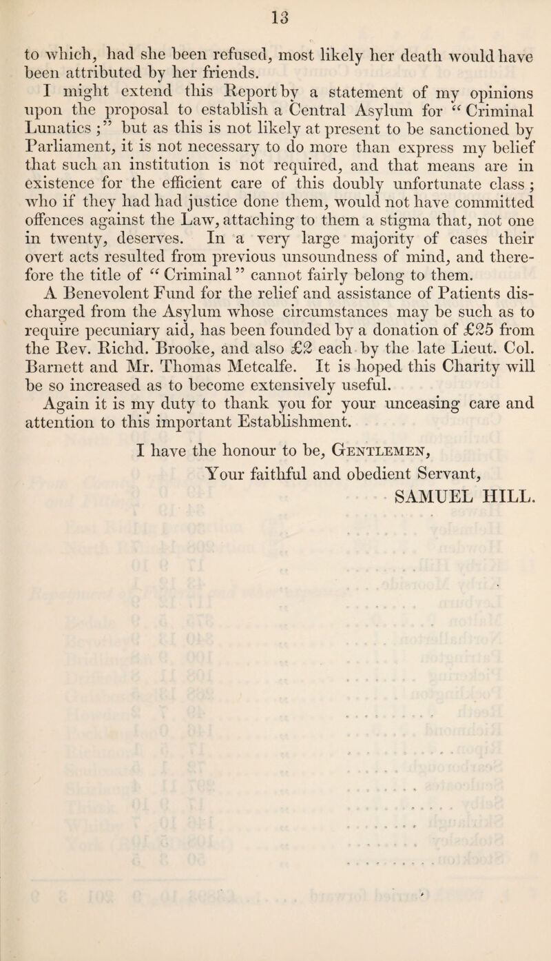 to which, had she been refused, most likely her death would have been attributed by her friends. 1 might extend this Report by a statement of my opinions upon the proposal to establish a Central Asylum for “ Criminal Lunatics hut as this is not likely at present to be sanctioned by Parliament, it is not necessary to do more than express my belief that such an institution is not required, and that means are in existence for the efficient care of this doubly unfortunate class ; who if they had had justice done them, would not have committed offences against the Law, attaching to them a stigma that, not one in twenty, deserves. In a very large majority of cases their overt acts resulted from previous unsoundness of mind, and there¬ fore the title of (< Criminal ” cannot fairly belong to them. A Benevolent Fund for the relief and assistance of Patients dis¬ charged from the Asylum whose circumstances may be such as to require pecuniary aid, has been founded by a donation of £25 from the Rev. Richd. Brooke, and also £2 each by the late Lieut. Col. Barnett and Mr. Thomas Metcalfe. It is hoped this Charity will he so increased as to become extensively useful. Again it is my duty to thank you for your unceasing care and attention to this important Establishment. I have the honour to he, Gentlemen, Your faithful and obedient Servant, SAMUEL HILL.