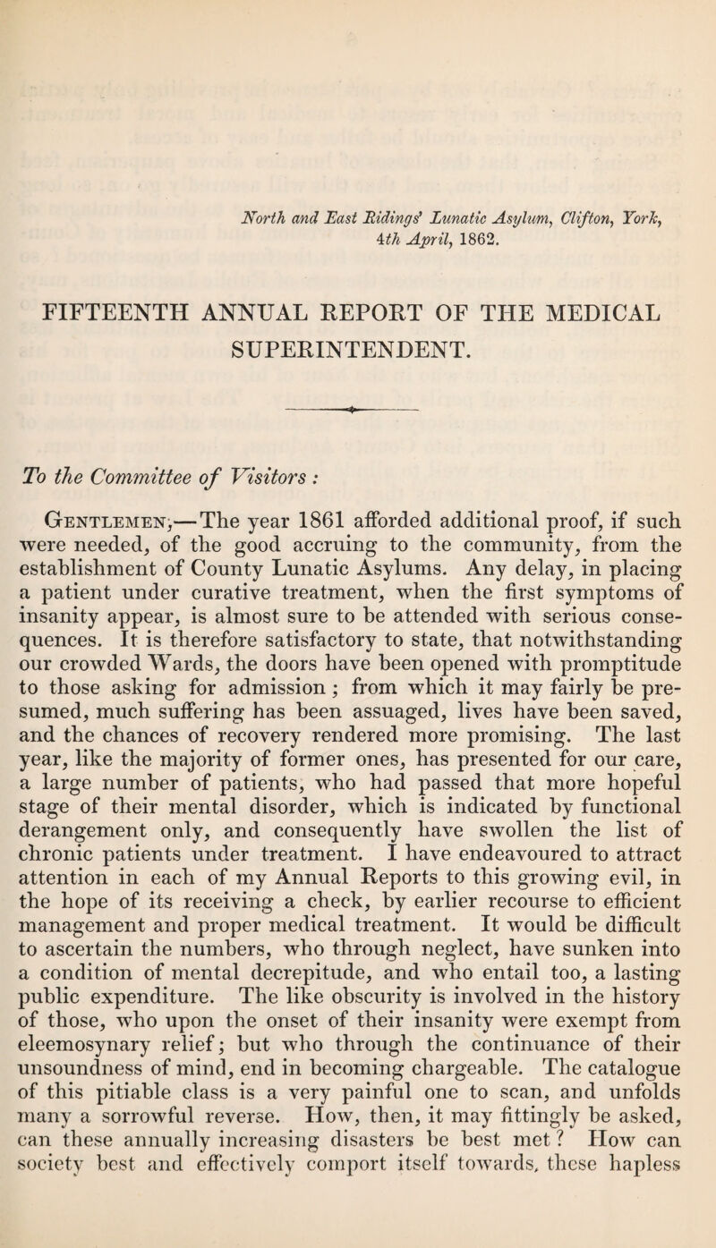 North and East Ridings' Lunatic Asylum, Clifton, York, 4:th April, 1862. FIFTEENTH ANNUAL REPORT OF THE MEDICAL SUPERINTENDENT. ■4, To the Committee of Visitors : Gentlemen,— The year 1861 afforded additional proof, if such were needed, of the good accruing to the community, from the establishment of County Lunatic Asylums. Any delay, in placing a patient under curative treatment, when the first symptoms of insanity appear, is almost sure to be attended with serious conse¬ quences. It is therefore satisfactory to state, that notwithstanding our crowded Wards, the doors have been opened with promptitude to those asking for admission ; from which it may fairly be pre¬ sumed, much suffering has been assuaged, lives have been saved, and the chances of recovery rendered more promising. The last year, like the majority of former ones, has presented for our care, a large number of patients, who had passed that more hopeful stage of their mental disorder, which is indicated by functional derangement only, and consequently have swollen the list of chronic patients under treatment. 1 have endeavoured to attract attention in each of my Annual Reports to this growing evil, in the hope of its receiving a check, by earlier recourse to efficient management and proper medical treatment. It would be difficult to ascertain the numbers, who through neglect, have sunken into a condition of mental decrepitude, and who entail too, a lasting public expenditure. The like obscurity is involved in the history of those, who upon the onset of their insanity were exempt from eleemosynary relief; but who through the continuance of their unsoundness of mind, end in becoming chargeable. The catalogue of this pitiable class is a very painful one to scan, and unfolds many a sorrowful reverse. How, then, it may fittingly he asked, can these annually increasing disasters he best met ? How can society best and effectively comport itself towards, these hapless