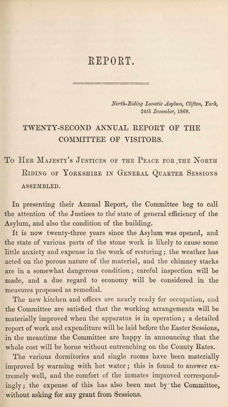 North-Biding Lunatic Asylum, Clifton, York, Zith December, 1868. TWENTY-SECOND ANNUAL REPORT OF THE COMMITTEE OF VISITORS. To Her Majesty’s Justices oe the Peace for the North Riding oe Yorkshire in General Quarter Sessions assembled. In presenting their Annual Report, the Committee beg to call the attention of the Justices to the* state of general efficiency of the Asylum, and also the condition of the building. It is now twenty-three years since the Asylum was opened, and the state of various parts of the stone work is likely to cause some little anxiety and expense in the work of restoring; the weather has acted on the porous nature of the material, and the chimney Stacks are in a somewhat dangerous condition; careful inspection will be made, and a due regard to economy will be considered in the measures proposed as remedial. The new kitchen and offices are nearly ready for occupation, and the Committee are satisfied that the working arrangements will be materially improved when the apparatus is in operation; a detailed report of work and expenditure will be laid before the Easter Sessions, in the meantime the Committee are happy in announcing that the whole cost will be borne without entrenching on the County Rates. The various dormitories and single rooms have been materially improved by warming with hot water; this is found to answer ex¬ tremely well, and the comfort of the inmates improved correspond¬ ingly; the expense of this has also been met by * the Committee, without asking for any grant from Sessions.