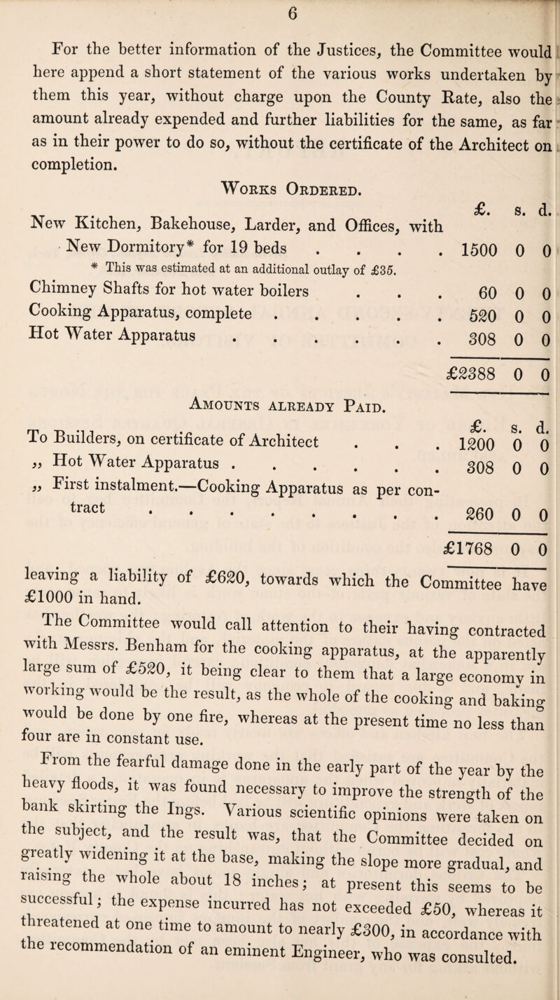 For the better information of the Justices, the Committee would here append a short statement of the various works undertaken by them this year, without charge upon the County Rate, also the amount already expended and further liabilities for the same, as far as in their power to do so, without the certificate of the Architect on completion. Works Ordered. New Kitchen, Bakehouse, Larder, and Offices, with New Dormitory* for 19 beds * This was estimated at an additional outlay of £35. Chimney Shafts for hot water boilers Cooking Apparatus, complete .... Hot Water Apparatus ..... Amounts already Paid. To Builders, on certificate of Architect Hot Water Apparatus ...... First instalment.—Cooking Apparatus as per con¬ tract )> !> £. s. d. 1500 0 0 60 0 0 530 0 0 308 0 0 £3388 0 0 £. s. d. 1300 0 0 308 0 0 260 0 0 £1768 0 0 ^ j --uie committee nave £1000 in hand. The Committee would call attention to their having contracted with Messrs. Benham for the cooking apparatus, at the apparently large sum of £520, it being clear to them that a large economy in working would be the result, as the whole of the cooking and baking would be done by one fire, whereas at the present time no less than four are in constant use. From the fearful damage done in the early part of the year by the heavy floods, it was found necessary to improve the strength of the bank skirting the Ings. Various scientific opinions were taken on the subject, and the result was, that the Committee decided on greatly widening it at the base, making the slope more gradual, and raising the whole about 18 inches; at present this seems to be successful; the expense incurred has not exceeded £50, whereas it threatened at one time to amount to nearly £300, in accordance with the recommendation of an eminent Engineer, who was consulted.