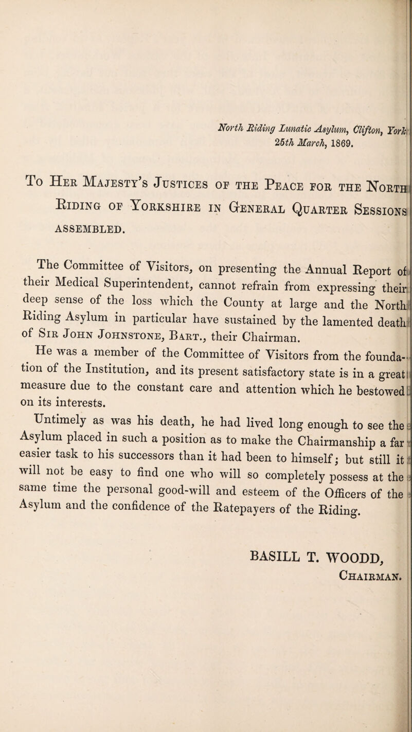 North Riding Lunatic Asylum, Clifton, York 25th March, 1869. To Her Majesty’s Justices of the Peace for the North; Elding of Yorkshire in General Quarter Sessions ASSEMBLED. The Committee of Visitors, on presenting the Annual Eeport of their Medical Superintendent, cannot refrain from expressing their deep sense of the loss which the County at large and the North Elding Asylum in particular have sustained by the lamented death of Sir John Johnstone, Bart., their Chairman. He was a member of the Committee of Visitors from the founda-> tion of the Institution, and its present satisfactory state is in a great; measure due to the constant care and attention which he bestowed L on its interests. Untimely as was his death, he had lived long enough to see the^ Asylum placed in such a position as to make the Chairmanship a far i easier task to his successors than it had been to himself; but still it will not be easy to find one who will so completely possess at the same time the personal good-will and esteem of the Officers of the Asylum and the confidence of the Eatepayers of the Eiding. BASILL T. WOODD, Chairman.