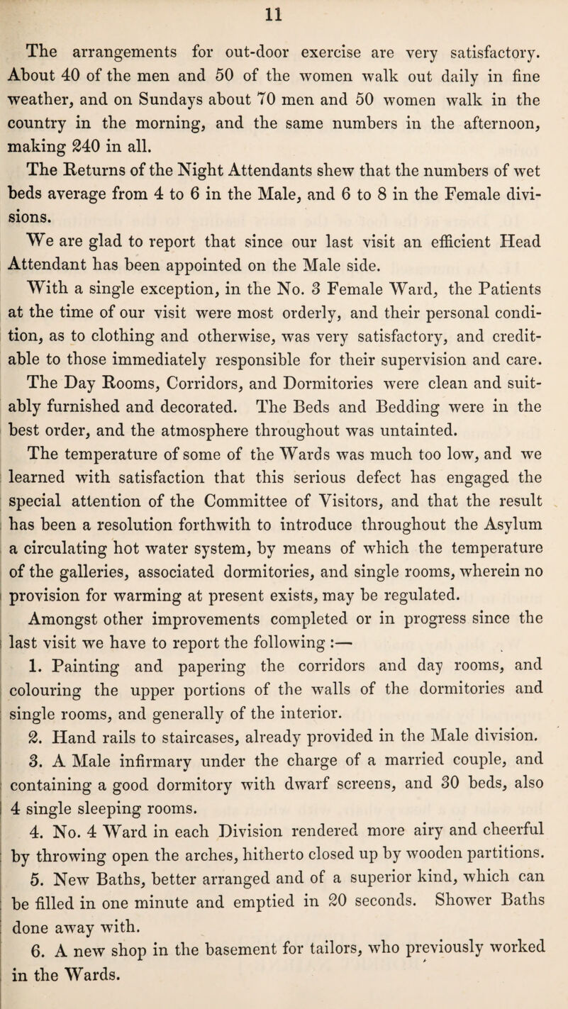 The arrangements for out-door exercise are very satisfactory. About 40 of the men and 50 of the women walk out daily in fine weather, and on Sundays about 70 men and 50 women walk in the country in the morning, and the same numbers in the afternoon, making £40 in all. The Returns of the Night Attendants shew that the numbers of wet beds average from 4 to 6 in the Male, and 6 to 8 in the Female divi¬ sions. We are glad to report that since our last visit an efficient Head Attendant has been appointed on the Male side. With a single exception, in the No. 3 Female Ward, the Patients at the time of our visit were most orderly, and their personal condi¬ tion, as to clothing and otherwise, was very satisfactory, and credit¬ able to those immediately responsible for their supervision and care. The Day Rooms, Corridors, and Dormitories were clean and suit¬ ably furnished and decorated. The Beds and Bedding were in the best order, and the atmosphere throughout was untainted. The temperature of some of the Wards was much too low, and we learned with satisfaction that this serious defect has engaged the special attention of the Committee of Visitors, and that the result has been a resolution forthwith to introduce throughout the Asylum a circulating hot water system, by means of which the temperature of the galleries, associated dormitories, and single rooms, wherein no provision for warming at present exists, may be regulated. Amongst other improvements completed or in progress since the last visit we have to report the following :— 1. Painting and papering the corridors and day rooms, and colouring the upper portions of the walls of the dormitories and single rooms, and generally of the interior. £. Hand rails to staircases, already provided in the Male division. 3. A Male infirmary under the charge of a married couple, and containing a good dormitory with dwarf screens, and 30 beds, also ! 4 single sleeping rooms. 4. No. 4 Ward in each Division rendered more airy and cheerful by throwing open the arches, hitherto closed up by wooden partitions. 5. New Baths, better arranged and of a superior kind, which can be filled in one minute and emptied in £0 seconds. Shower Baths done away with. 6. A new shop in the basement for tailors, who previously worked in the Wards.