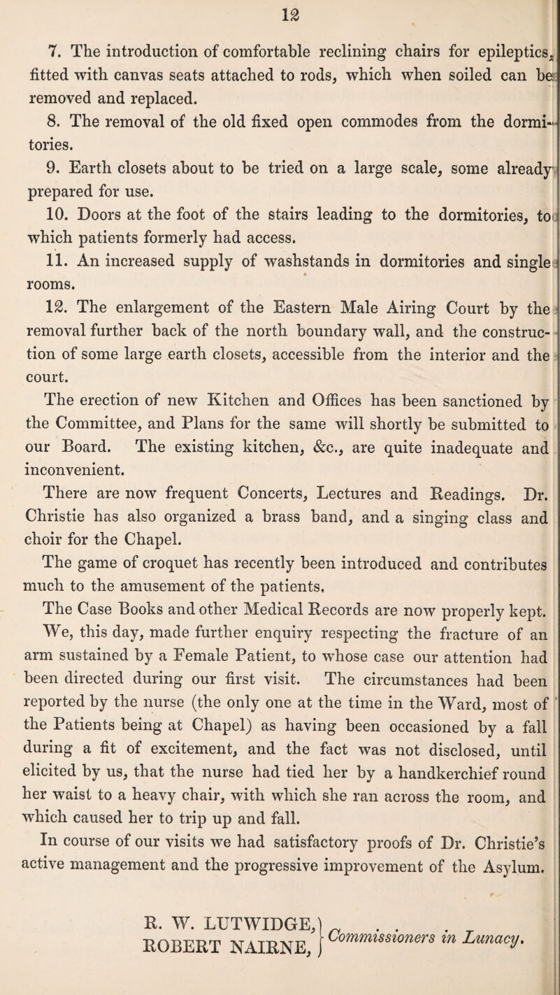 7. The introduction of comfortable reclining chairs for epileptics, fitted with canvas seats attached to rods, which when soiled can be removed and replaced. 8. The removal of the old fixed open commodes from the dormi¬ tories. 9. Earth closets about to be tried on a large scale, some already prepared for use. 10. Doors at the foot of the stairs leading to the dormitories, to* which patients formerly had access. 11. An increased supply of washstands in dormitories and single * rooms. 12. The enlargement of the Eastern Male Airing Court by the removal further hack of the north boundary wall, and the construc¬ tion of some large earth closets, accessible from the interior and the court. The erection of new Kitchen and Ofiices has been sanctioned by the Committee, and Plans for the same will shortly be submitted to our Board. The existing kitchen, &c., are quite inadequate and inconvenient. There are now frequent Concerts, Lectures and Readings. Dr. Christie has also organized a brass band, and a singing class and choir for the Chapel. The game of croquet has recently been introduced and contributes much to the amusement of the patients. The Case Books and other Medical Records are now properly kept. We, this day, made further enquiry respecting the fracture of an arm sustained by a Female Patient, to whose case our attention had been directed during our first visit. The circumstances had been reported by the nurse (the only one at the time in the Ward, most of the Patients being at Chapel) as having been occasioned by a fall during a fit of excitement, and the fact was not disclosed, until elicited by us, that the nurse had tied her by a handkerchief round her waist to a heavy chair, with which she ran across the room, and which caused her to trip up and fall. In course of our visits we had satisfactory proofs of Dr. Christie’s active management and the progressive improvement of the Asylum. R. W. LTJTWIDGE,) „ . . ROBERT NAIRNEj j Commtsstoners m Lunacy.