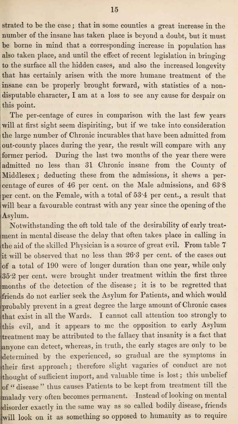 strated to be the case; that in some counties a great increase in the number of the insane has taken place is beyond a doubt, but it must be borne in mind that a corresponding increase in population has also taken place, and until the effect of recent legislation in bringing to the surface all the hidden cases, and also the increased longevity that has certainly arisen with the more humane treatment of the insane can be properly brought forward, with statistics of a non- disputable character, I am at a loss to see any cause for despair on this point. The per-centage of cures in comparison with the last few years will at first sight seem dispiriting, but if we take into consideration the large number of Chronic incurables that have been admitted from out-county places during the year, the result will compare with any former period. During the last two months of the year there were admitted no less than 31 Chronic insane from the County of Middlesex; deducting these from the admissions, it shews a per¬ centage of cures of 46 per cent, on the Male admissions, and 63’8 per cent, on the Female, with a total of 53*4 per cent., a result that will bear a favourable contrast with any year since the opening of the Asylum. Notwithstanding the oft told tale of the desirability of early treat¬ ment in mental disease the delay that often takes place in calling in the aid of the skilled Physician is a source of great evil. From table 7 it will be observed that no less than £6‘3 per cent, of the cases out of a total of 190 were of longer duration than one year, while only <35‘£ per cent, were brought under treatment within the first three months of the detection of the disease; it is to be regretted that friends do not earlier seek the Asylum for Patients, and which would probably prevent in a great degree the large amount of Chronic cases 5that exist in all the Wards. I cannot call attention too strongly to jthis evil, and it appears to me the opposition to early Asylum treatment may be attributed to the fallacy that insanity is a fact that anyone can detect, whereas, in truth, the early stages are only to be determined by the experienced, so gradual are the symptoms in their first approach; therefore slight vagaries of conduct are not thought of sufficient import, and valuable time is lost; this unbelief of “ disease 55 thus causes Patients to be kept from treatment till the malady very often becomes permanent. Instead of looking on mental disorder exactly in the same way as so called bodily disease, friends will look on it as something so opposed to humanity as to require