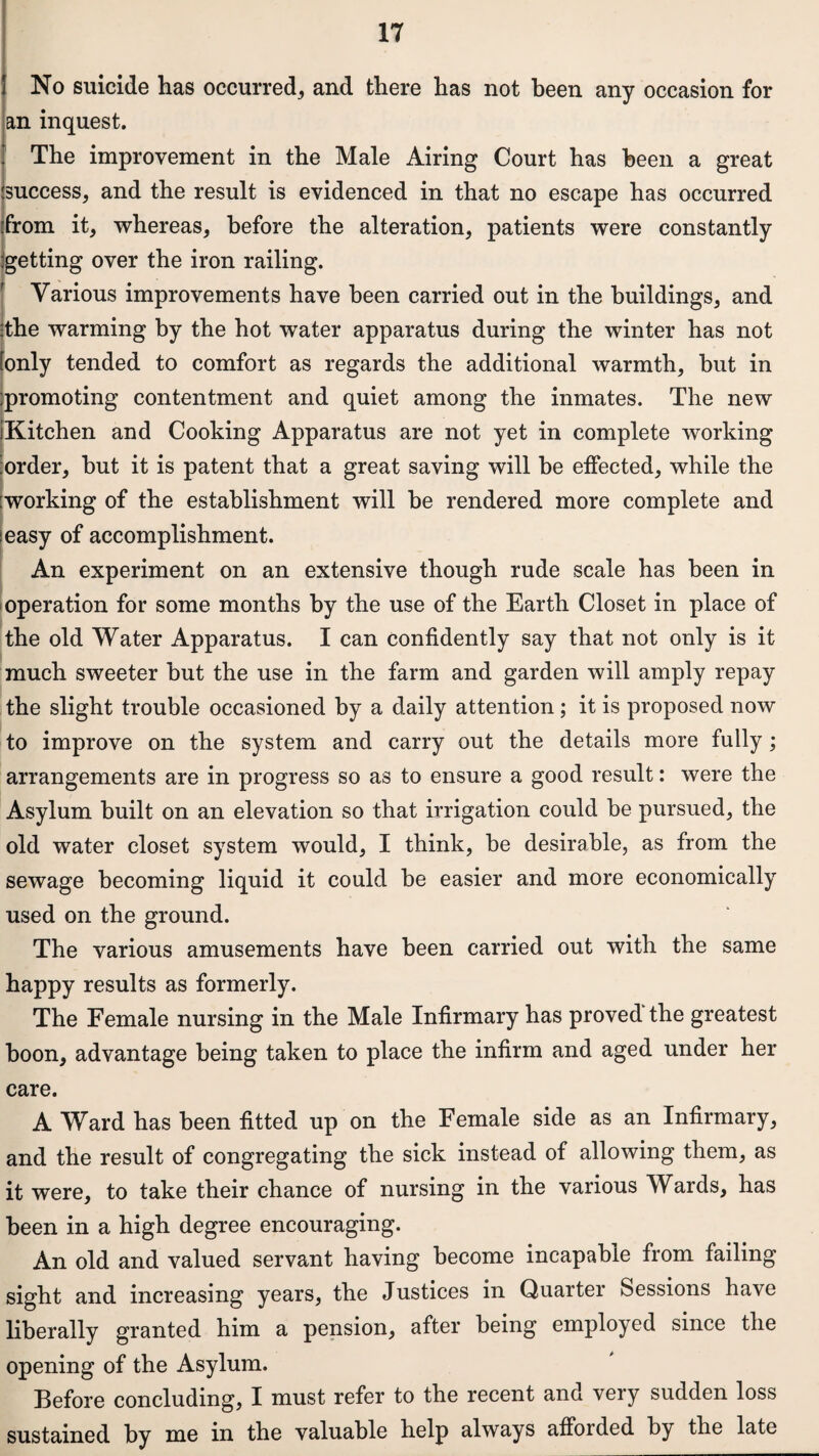 No suicide has occurred, and there has not been any occasion for an inquest. The improvement in the Male Airing Court has been a great .'success, and the result is evidenced in that no escape has occurred 'from it, whereas, before the alteration, patients were constantly :getting over the iron railing. Various improvements have been carried out in the buildings, and .the warming by the hot water apparatus during the winter has not [only tended to comfort as regards the additional warmth, but in promoting contentment and quiet among the inmates. The new iKitchen and Cooking Apparatus are not yet in complete working order, but it is patent that a great saving will be effected, while the :working of the establishment will be rendered more complete and ieasy of accomplishment. An experiment on an extensive though rude scale has been in operation for some months by the use of the Earth Closet in place of the old Water Apparatus. I can confidently say that not only is it much sweeter but the use in the farm and garden will amply repay the slight trouble occasioned by a daily attention; it is proposed now to improve on the system and carry out the details more fully; arrangements are in progress so as to ensure a good result: were the Asylum built on an elevation so that irrigation could be pursued, the old water closet system would, I think, be desirable, as from the sewage becoming liquid it could be easier and more economically used on the ground. The various amusements have been carried out with the same happy results as formerly. The Female nursing in the Male Infirmary has proved the greatest boon, advantage being taken to place the infirm and aged under her care. A Ward has been fitted up on the Female side as an Infirmary, and the result of congregating the sick instead of allowing them, as it were, to take their chance of nursing in the various Wards, has been in a high degree encouraging. An old and valued servant having become incapable from failing sight and increasing years, the Justices in Quarter Sessions have liberally granted him a pension, after being employed since the opening of the Asylum. Before concluding, I must refer to the recent and very sudden loss sustained by me in the valuable help always afforded by the late