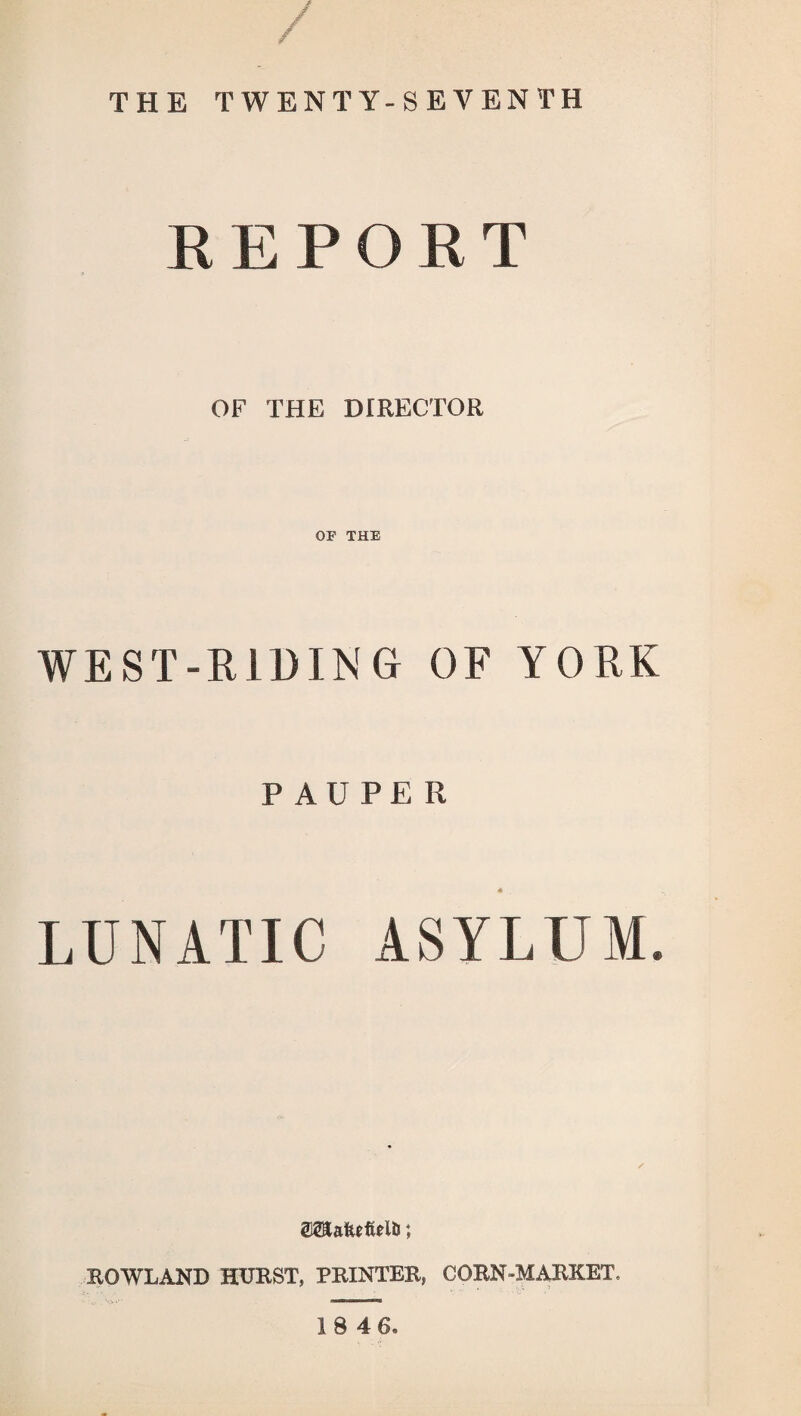 / THE TWENTY-SEVENTH R E P O R T OF THE DIRECTOR OF THE WEST-RIDING OF YORK PAUPER LUNATIC ASYLUM. ROWLAND HURST, PRINTER, CORN MARKET. IS 46.