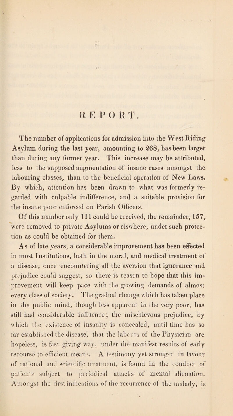 REPORT. The number of applications for admission into the West Riding Asylum during the last year, amounting to 268, has been larger than dining any former year. This increase may be attributed, less to the supposed augmentation of insane cases amongst the labouring classes, than to the beneficial operation of New Laws. By which, attention has been drawn to what was formerly re¬ garded with culpable indifference, and a suitable provision for the insane poor enforced on Parish Officers. Of this number only 111 could be received, the remainder, 157, were removed to private Asylums or elswhere, under such protec¬ tion as could be obtained for them. As of late years, a considerable improvement has been effected in most Institutions, both in the moral, and medical treatment of a disease, once encountering all the aversion that ignorance and prejudice could suggest, so there is reason to hope that this im¬ provement will beep pace with the growing demands of almost every class of society. The gradual change which has taken place in the public mind, though less apparent in the very poor, has still had considerable influence; the mischievous prejudice, by which the existence of insanity is concealed, until time has so far established the disease, that the labours of the Physician are hopeless, is fas’ giving way, under the manifest results of early recourse to efficient means. A testimony yet stronger in favour of rational anil scientific treatment, is found in the conduct of patien's subject to periodical attacks of mental alienation. Amongst the first indications of the recurrence of the malady, is