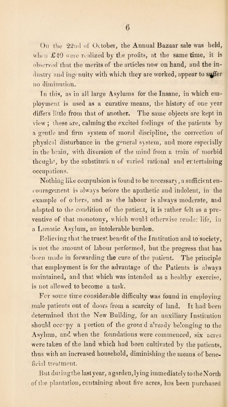 On the 22ml of October, the Annual Bazaar sale was held, when £40 were realized by the profits, at the same time, it is observed that the merits of the articles now on hand, and the in¬ dustry and ingenuity with which they are worked, appear to si|/fer no diminution. In tins, as in all large Asylums for the Insane, in which em¬ ployment is used as a curative means, the histoTy of one year differs little from that of another. The same objects are kept in view; these are, calming the excited feelings of the patients by a gentle and firm system of moral discipline, the correction of physical disturbance in the general system, and more especially in the brain, with diversion of the mind from a train of morbid thought, by the substitutkn of varied rational and entertaining occupations. Nothing like compulsion is found to be necessary, a sufficient en¬ courage merit is always before the apathetic and indolent, in the example of o'hers, and as the labour is always moderate, arid adapted to the condition of the patient, it is rather felt as a pre¬ ventive of that monotonv, which would otherwise render life, in a Lunatic Asylum, an intolerable burden. •/ * Believing that the truest benefit of the Institution and to society, is not the amount of labour performed, but the progress that has been made in forwarding the cure of the patient. The principle that employment is for the advantage of the Patients is always maintained, and that which was intended as a healthy exercise, is not allowed to become a task. For some time considerable difficulty was found in employing male patients out of doors from a scarcity of land. It had been determined that the New Building, for an auxiliary Institution should occupy a portion of the gronrd already belonging to the Asylum, and when the foundations were commenced, six acres were taken of the land which had been cultivated by the patients, thus with an increased household, diminishing the means of bene¬ ficial treatment. But diningthe laslyear, a garden,lying immediately to the North of the plantation, containing about five acres, has been purchased