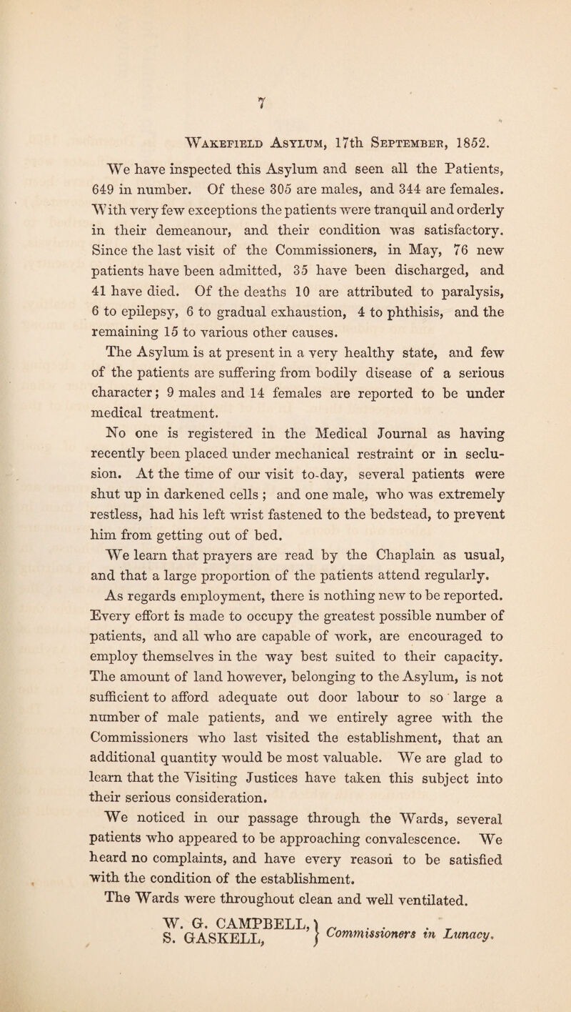 *1 Wakefield Asylum, I7tli Septembee, 1852. We have inspected this Asylum and seen all the Patients, 649 in number. Of these 305 are males, and 344 are females. With very few exceptions the patients were tranquil and orderly in their demeanour, and their condition was satisfactory. Since the last visit of the Commissioners, in May, 76 new patients have been admitted, 35 have been discharged, and 41 have died. Of the deaths 10 are attributed to paralysis, 6 to epilepsy, 6 to gradual exhaustion, 4 to phthisis, and the remaining 15 to various other causes. The Asylum is at present in a very healthy state, and few of the patients are suffering from bodily disease of a serious character; 9 males and 14 females are reported to be under medical treatment. No one is registered in the Medical Journal as having recently been placed tmder mechanical restraint or in seclu¬ sion. At the time of our visit to-day, several patients were shut up in darkened cells ; and one male, who was extremely restless, had his left wrist fastened to the bedstead, to prevent him from getting out of bed. We learn that prayers are read by the Chaplain as usual, and that a large proportion of the patients attend regularly. As regards employment, there is nothing new to be reported. Every effort is made to occupy the greatest possible number of patients, and all who are capable of work, are encouraged to employ themselves in the way best suited to their capacity. The amount of land however, belonging to the Asylum, is not sufficient to afford adequate out door labour to so large a number of male patients, and we entirely agree with the Commissioners who last visited the establishment, that an additional quantity would be most valuable. We are glad to learn that the Yisiting Justices have taken this subject into their serious consideration. We noticed in our passage through the Wards, several patients who appeared to be approaching convalescence. We heard no complaints, and have every reason to be satisfied with the condition of the establishment. The Wards were throughout clean and well ventilated. W. G. CAMPBELL, \ ^ S. GASKELL, / m Lunacy.