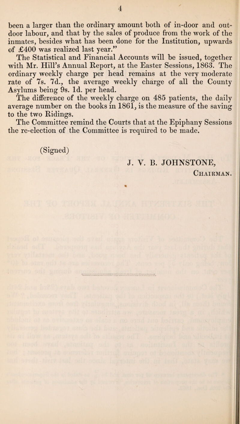 / been a larger than the ordinary amount both of in-door and out- door labour, and that by the sales of produce from the work of the inmates, besides what has been done for the Institution, upwards of £400 was realized last year.” The Statistical and Financial Accounts will be issued, together with Mr. Hill’s Annual Report, at the Easter Sessions, 1863. The ordinary weekly charge per head remains at the very moderate rate of Ts. 7d., the average weekly charge of all the County Asylums being 9s. Id. per head. The difference of the weekly charge on 485 patients, the daily average number on the books in 1861, is the measure of the saving to the two Ridings. The Committee remind the Courts that at the Epiphany Sessions the re-election of the Committee is required to be made. (Signed) J. V. B. JOHNSTONE, Chairman. *