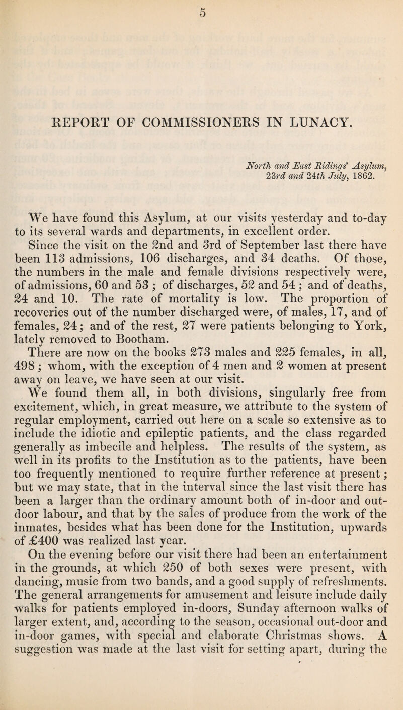 North and East Ridings’ Asylum, 23rd and Ath July, 1862. We have found this Asylum, at our visits yesterday and to-day to its several wards and departments, in excellent order. Since the visit on the 2nd and 3rd of September last there have been 113 admissions, 106 discharges, and 34 deaths. Of those, the numbers in the male and female divisions respectively were, of admissions, 60 and 53 ; of discharges, 52 and 54 ; and of deaths, 24 and 10. The rate of mortality is low. The proportion of recoveries out of the number discharged were, of males, 17, and of females, 24; and of the rest, 27 were patients belonging to York, lately removed to Bootham. There are now on the hooks 273 males and 225 females, in all, 498; whom, with the exception of 4 men and 2 women at present away on leave, we have seen at our visit. We found them all, in both divisions, singularly free from excitement, which, in great measure, we attribute to the system of regular employment, carried out here on a scale so extensive as to include the idiotic and epileptic patients, and the class regarded generally as imbecile and helpless. The results of the system, as well in its profits to the Institution as to the patients, have been too frequently mentioned to require further reference at present; but we may state, that in the interval since the last visit there has been a larger than the ordinary amount both of in-door and out¬ door labour, and that by the sales of produce from the work of the inmates, besides what has been done for the Institution, upwards of £400 was realized last year. On the evening before our visit there had been an entertainment in the grounds, at which 250 of both sexes were present, with dancing, music from two bands, and a good supply of refreshments. The general arrangements for amusement and leisure include daily walks for patients employed in-doors, Sunday afternoon walks of larger extent, and, according to the season, occasional out-door and in-door games, with special and elaborate Christmas shows. A suggestion was made at the last visit for setting apart, during the