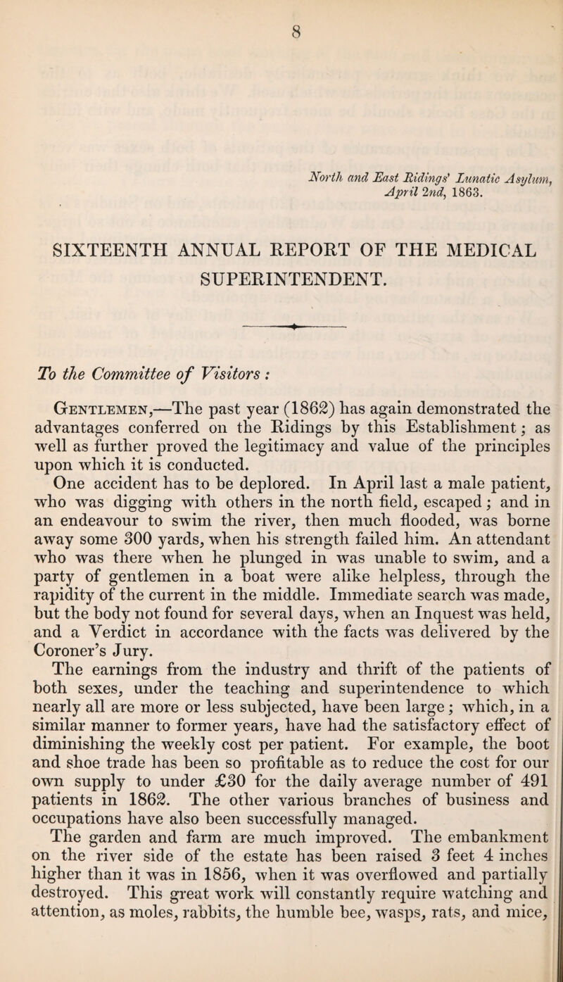 North and East Ridings' Lunatic Asylum, April 2nd, 1863. SIXTEENTH ANNUAL REPORT OF THE MEDICAL SUPERINTENDENT. -—•—- To the Committee of Visitors : Gentlemen,—The past year (1862) has again demonstrated the advantages conferred on the Ridings by this Establishment; as well as further proved the legitimacy and value of the principles upon which it is conducted. One accident has to he deplored. In April last a male patient, who was digging with others in the north field, escaped; and in an endeavour to swim the river, then much flooded, was borne away some 300 yards, when his strength failed him. An attendant who was there when he plunged in was unable to swim, and a party of gentlemen in a boat were alike helpless, through the rapidity of the current in the middle. Immediate search was made, but the body not found for several days, when an Inquest was held, and a Verdict in accordance with the facts wTas delivered by the Coroner’s Jury. The earnings from the industry and thrift of the patients of both sexes, under the teaching and superintendence to which nearly all are more or less subjected, have been large; which, in a similar manner to former years, have had the satisfactory effect of diminishing the weekly cost per patient. For example, the boot and shoe trade has been so profitable as to reduce the cost for our own supply to under £30 for the daily average number of 491 patients in 1862. The other various branches of business and occupations have also been successfully managed. The garden and farm are much improved. The embankment on the river side of the estate has been raised 3 feet 4 inches higher than it was in 1856, when it was overflowed and partially destroyed. This great work will constantly require watching and attention, as moles, rabbits, the humble bee, wasps, rats, and mice.