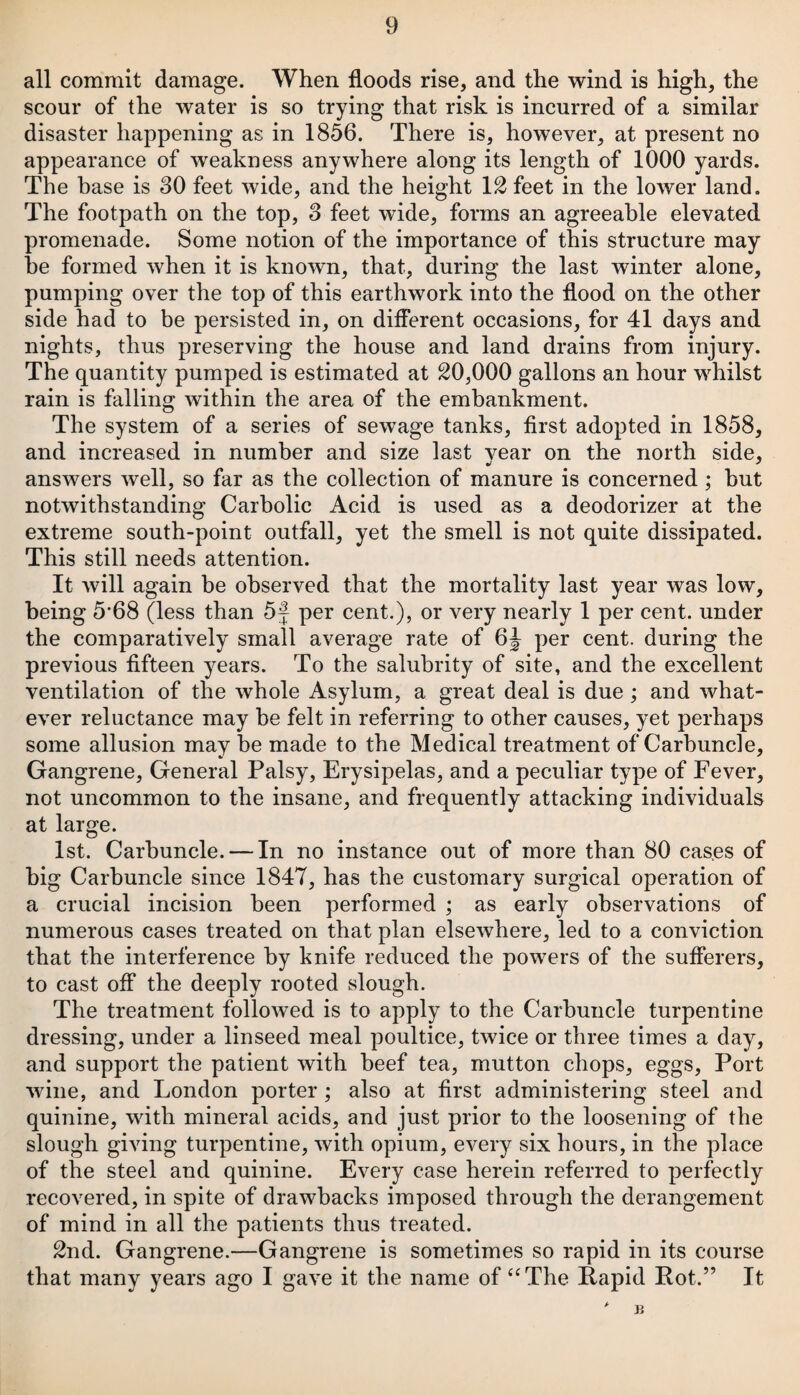 all commit damage. When floods rise, and the wind is high, the scour of the water is so trying that risk is incurred of a similar disaster happening as in 1856. There is, however, at present no appearance of weakness anywhere along its length of 1000 yards. The base is 30 feet wide, and the height 12 feet in the lower land. The footpath on the top, 3 feet wide, forms an agreeable elevated promenade. Some notion of the importance of this structure may he formed when it is known, that, during the last winter alone, pumping over the top of this earthwork into the flood on the other side had to be persisted in, on different occasions, for 41 days and nights, thus preserving the house and land drains from injury. The quantity pumped is estimated at 20,000 gallons an hour whilst rain is falling within the area of the embankment. The system of a series of sewage tanks, first adopted in 1858, and increased in number and size last vear on the north side, answers well, so far as the collection of manure is concerned ; hut notwithstanding Carbolic Acid is used as a deodorizer at the extreme south-point outfall, yet the smell is not quite dissipated. This still needs attention. It will again be observed that the mortality last year was low, being 5*68 (less than 5f per cent.), or very nearly 1 per cent, under the comparatively small average rate of 6J per cent, during the previous fifteen years. To the salubrity of site, and the excellent ventilation of the whole Asylum, a great deal is due ; and what¬ ever reluctance may be felt in referring to other causes, yet perhaps some allusion may be made to the Medical treatment of Carbuncle, Gangrene, General Palsy, Erysipelas, and a peculiar type of Fever, not uncommon to the insane, and frequently attacking individuals at large. 1st. Carbuncle. — In no instance out of more than 80 cases of big Carbuncle since 1847, has the customary surgical operation of a crucial incision been performed ; as early observations of numerous cases treated on that plan elsewhere, led to a conviction that the interference by knife reduced the powers of the sufferers, to cast off the deeply rooted slough. The treatment followed is to apply to the Carbuncle turpentine dressing, under a linseed meal poultice, twice or three times a day, and support the patient with beef tea, mutton chops, eggs, Port wine, and London porter; also at first administering steel and quinine, with mineral acids, and just prior to the loosening of the slough giving turpentine, with opium, every six hours, in the place of the steel and quinine. Every case herein referred to perfectly recovered, in spite of drawbacks imposed through the derangement of mind in all the patients thus treated. 2nd. Gangrene.—Gangrene is sometimes so rapid in its course that many years ago I gave it the name of “The Rapid Pot.” It £