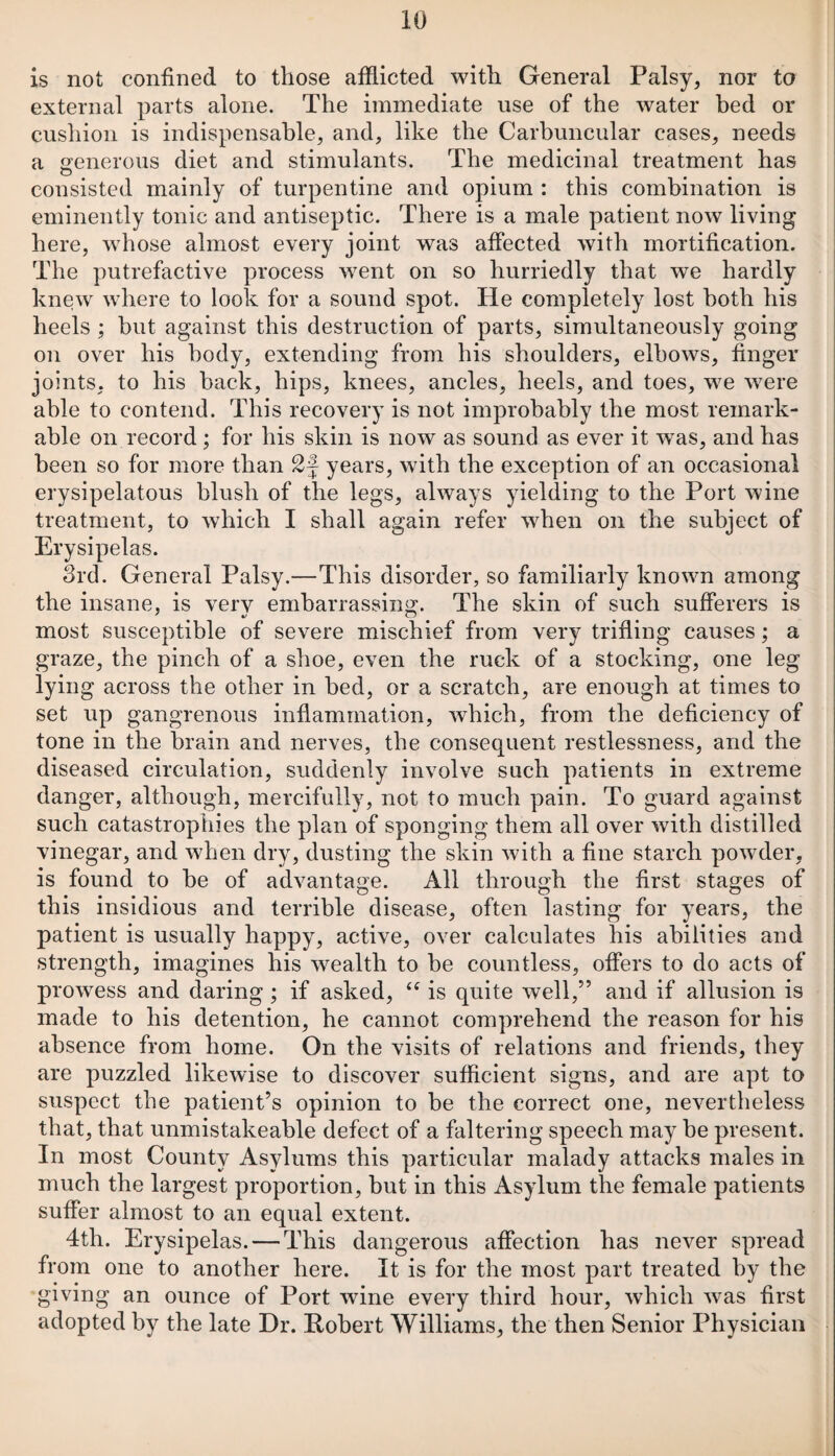 is not confined to those afflicted with General Palsy, nor to external parts alone. The immediate use of the water bed or cushion is indispensable, and, like the Carbuncular cases, needs a generous diet and stimulants. The medicinal treatment has consisted mainly of turpentine and opium : this combination is eminently tonic and antiseptic. There is a male patient now living here, whose almost every joint was affected with mortification. The putrefactive process went on so hurriedly that we hardly knew where to look for a sound spot. He completely lost both his heels ; but against this destruction of parts, simultaneously going on over his body, extending from his shoulders, elbows, finger joints, to his hack, hips, knees, ancles, heels, and toes, we were able to contend. This recovery is not improbably the most remark¬ able on record; for his skin is now as sound as ever it was, and has been so for more than years, with the exception of an occasional erysipelatous blush of the legs, always yielding to the Port wine treatment, to which I shall again refer when on the subject of Erysipelas. 3rd. General Palsy.—This disorder, so familiarly known among the insane, is verv embarrassing. The skin of such sufferers is most susceptible of severe mischief from very trifling causes; a graze, the pinch of a shoe, even the ruck of a stocking, one leg lying across the other in bed, or a scratch, are enough at times to set up gangrenous inflammation, which, from the deficiency of tone in the brain and nerves, the consequent restlessness, and the diseased circulation, suddenly involve such patients in extreme danger, although, mercifully, not to much pain. To guard against such catastrophies the plan of sponging them all over with distilled vinegar, and when dry, dusting the skin with a fine starch powder, is found to he of advantage. All through the first stages of this insidious and terrible disease, often lasting for years, the patient is usually happy, active, over calculates his abilities and strength, imagines his wealth to be countless, offers to do acts of prowess and daring; if asked, tf is quite well,” and if allusion is made to his detention, he cannot comprehend the reason for his absence from home. On the visits of relations and friends, they are puzzled likewise to discover sufficient signs, and are apt to suspect the patient’s opinion to be the correct one, nevertheless that, that unmistakeable defect of a faltering speech may he present. In most County Asylums this particular malady attacks males in much the largest proportion, but in this Asylum the female patients suffer almost to an equal extent. 4th. Erysipelas. — This dangerous affection has never spread from one to another here. It is for the most part treated by the giving an ounce of Port wine every third hour, which was first adopted by the late Dr. Robert Williams, the then Senior Physician