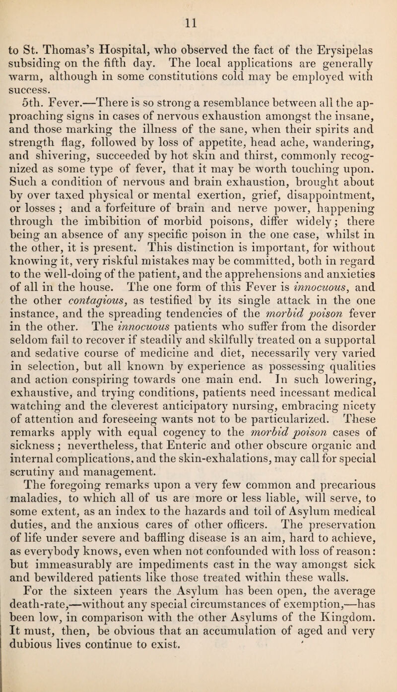 to St. Thomas’s Hospital, who observed the fact of the Erysipelas subsiding on the fifth day. The local applications are generally warm, although in some constitutions cold may be employed with success. 5th. Fever.—There is so strong a resemblance between all the ap¬ proaching signs in cases of nervous exhaustion amongst the insane, and those marking the illness of the sane, when their spirits and strength flag, followed by loss of appetite, head ache, wandering, and shivering, succeeded by hot skin and thirst, commonly recog¬ nized as some type of fever, that it may be worth touching upon. Such a condition of nervous and brain exhaustion, brought about by over taxed physical or mental exertion, grief, disappointment, or losses ; and a forfeiture of brain and nerve power, happening through the imbibition of morbid poisons, differ widely; there being an absence of any specific poison in the one case, whilst in the other, it is present. This distinction is important, for without knowing it, very riskful mistakes may be committed, both in regard to the well-doing of the patient, and the apprehensions and anxieties of all in the house. The one form of this Fever is innocuous, and the other contagious, as testified by its single attack in the one instance, and the spreading tendencies of the morbid poison fever in the other. The innocuous patients who suffer from the disorder seldom fail to recover if steadily and skilfully treated on a supportal and sedative course of medicine and diet, necessarily very varied in selection, but all known by experience as possessing qualities and action conspiring towards one main end. In such lowering, exhaustive, and trying conditions, patients need incessant medical watching and the cleverest anticipatory nursing, embracing nicety of attention and foreseeing wants not to be particularized. These remarks apply with equal cogency to the morbid poison cases of sickness ; nevertheless, that Enteric and other obscure organic and internal complications, and the skin-exhalations, may call for special scrutiny and management. The foregoing remarks upon a very few common and precarious maladies, to which all of us are more or less liable, will serve, to some extent, as an index to the hazards and toil of Asylum medical duties, and the anxious cares of other officers. The preservation of life under severe and baffling disease is an aim, hard to achieve, as everybody knowrs, even when not confounded with loss of reason: but immeasurably are impediments cast in the way amongst sick and bewildered patients like those treated within these walls. For the sixteen years the Asylum has been open, the average death-rate,—without any special circumstances of exemption,—has been low, in comparison with the other Asylums of the Kingdom. It must, then, be obvious that an accumulation of aged and very dubious lives continue to exist.