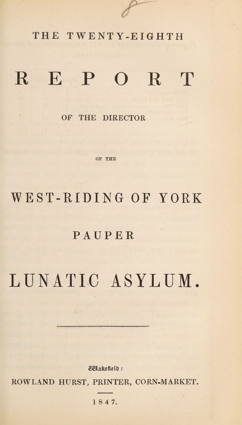 THE TWENTY-EIGHTH REPORT OF THE DIRECTOR OP THE WEST-RIDING OF YORK PAUPER LUNATIC ASYLUM. 0®a8efiel&: ROWLAND HURST, PRINTER, CORN-MARKET.