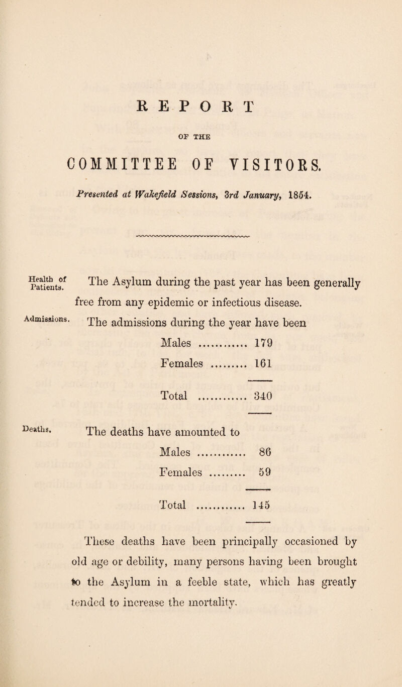 REPORT OP THE COMMITTEE OF VISITORS. Presented at Wakefield Sessions, 3rd January, 1854. Health of Patients. Admissions. The Asylum during the past year has been generally free from any epidemic or infectious disease. The admissions during the year have been Males . 179 Females . 161 Total . 340 Deaths. The deaths have amounted to Males . 86 Females . 59 Total . 145 These deaths have been principally occasioned by old age or debility, many persons having been brought to the Asylum in a feeble state, which has greatly tended to increase the mortality.