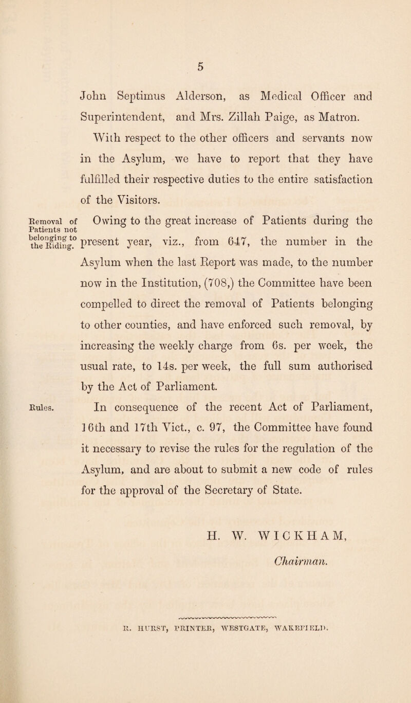 Removal of Patients not belonging to the Riding. Rules. John Septimus Alderson, as Medical Officer and Superintendent, and Mrs. Zillah Paige, as Matron. With respect to the other officers and servants now in the Asylum, we have to report that they have fulfilled their respective duties to the entire satisfaction of the Visitors. Owing to the great increase of Patients during the present year, viz., from 647, the number in the Asylum when the last Report was made, to the number now in the Institution, (708,) the Committee have been compelled to direct the removal of Patients belonging to other counties, and have enforced such removal, by increasing the weekly charge from 6s. per week, the usual rate, to 14s. per week, the full sum authorised by the Act of Parliament. In consequence of the recent Act of Parliament, 16th and 17th Viet., c. 97, the Committee have found it necessary to revise the rules for the regulation of the Asylum, and are about to submit a new code of rules for the approval of the Secretary of State. H. W. WICKHAM, Chairman. II. HURST, PRINTER, WESTGATE, WAKEFIELD.