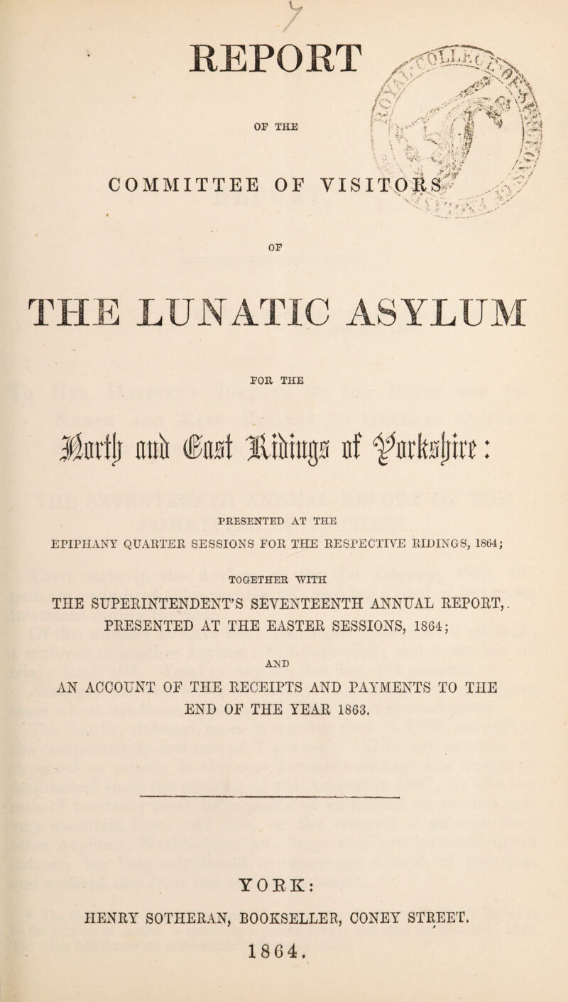 REPORT My/ v. yf\ ■ /Si \<i|. r!'L.sT AI % ftfi OP THE $0 \ r ';( • $ w/< ' • V COMMITTEE OF VISITORS' ilji * A# W •^n ! '■ 1 V OP THE LUNATIC ASYLUM FOR THE Yurflj mtii fast liftings of ‘ffttksjmt: PRESENTED AT THE EPIPHANY QUARTER SESSIONS FOR THE RESPECTIVE RIDINGS, 1864; TOGETHER WITH THE SUPERINTENDENT’S SEVENTEENTH ANNUAL REPORT,. PRESENTED AT THE EASTER SESSIONS, 18G4; AND AN ACCOUNT OF THE RECEIPTS AND PAYMENTS TO THE END OF THE YEAR 1863. YORK: HENRY SOTHERAN, BOOKSELLER, CONEY STREET. 1864.