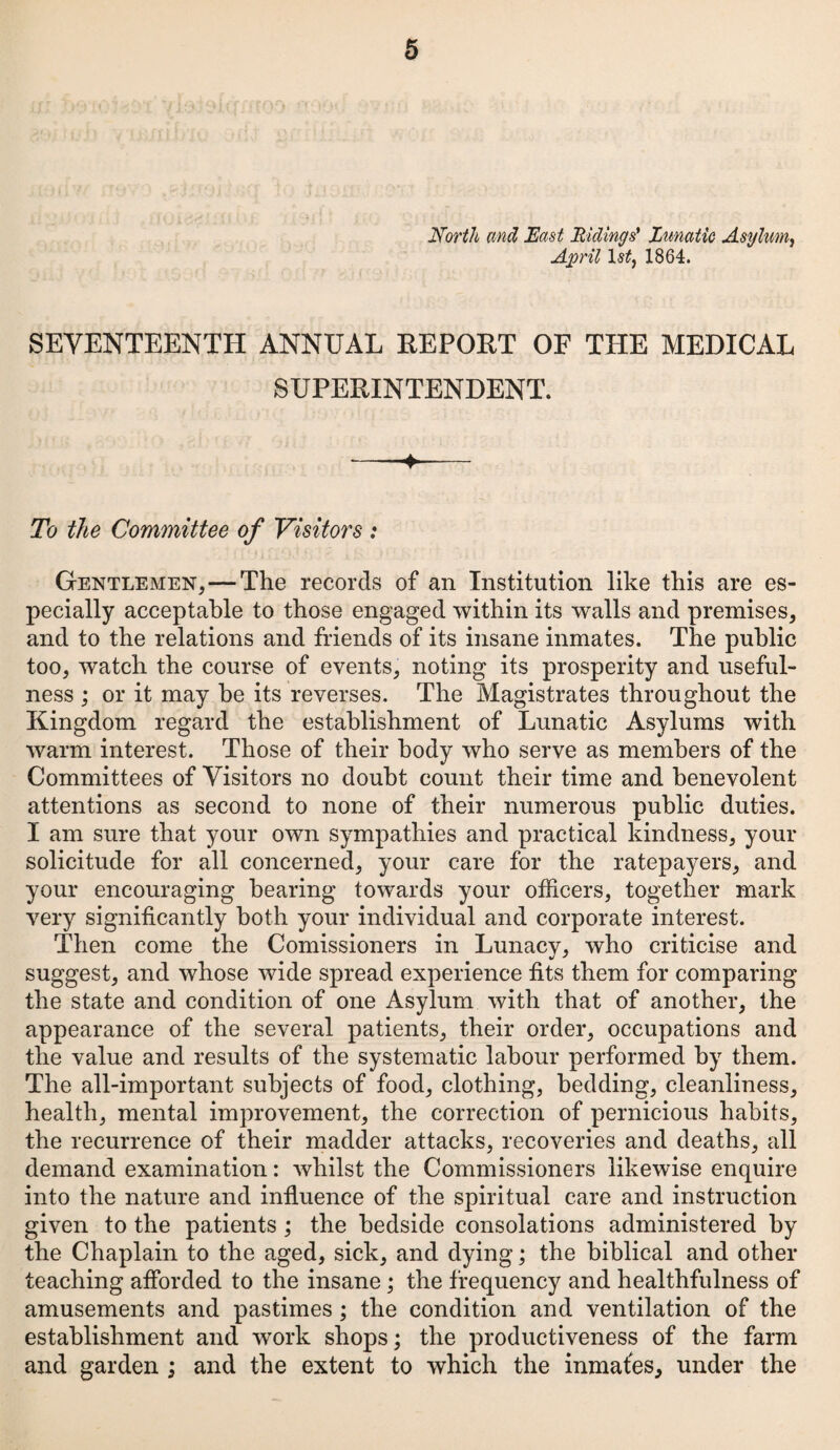 North and East Ridings' Lunatic Asylum, April 1 1864. SEVENTEENTH ANNUAL REPORT OF THE MEDICAL SUPERINTENDENT. To the Committee of Visitors : Gentlemen, — The records of an Institution like this are es¬ pecially acceptable to those engaged within its walls and premises, and to the relations and friends of its insane inmates. The public too, watch the course of events, noting its prosperity and useful¬ ness ; or it may be its reverses. The Magistrates throughout the Kingdom regard the establishment of Lunatic Asylums with warm interest. Those of their body who serve as members of the Committees of Visitors no doubt count their time and benevolent attentions as second to none of their numerous public duties. I am sure that your own sympathies and practical kindness, your solicitude for all concerned, your care for the ratepayers, and your encouraging bearing towards your officers, together mark very significantly both your individual and corporate interest. Then come the Comissioners in Lunacy, who criticise and suggest, and whose wide spread experience fits them for comparing the state and condition of one Asylum with that of another, the appearance of the several patients, their order, occupations and the value and results of the systematic labour performed by them. The all-important subjects of food, clothing, bedding, cleanliness, health, mental improvement, the correction of pernicious habits, the recurrence of their madder attacks, recoveries and deaths, all demand examination: whilst the Commissioners likewise enquire into the nature and influence of the spiritual care and instruction given to the patients ; the bedside consolations administered by the Chaplain to the aged, sick, and dying; the biblical and other teaching afforded to the insane; the frequency and healthfulness of amusements and pastimes ; the condition and ventilation of the establishment and work shops; the productiveness of the farm and garden ; and the extent to which the inmates, under the