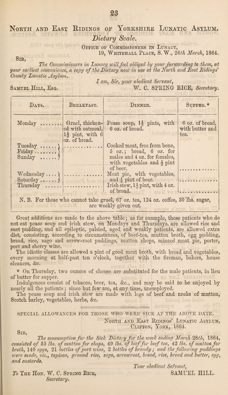 North and East Ridings of Yorkshire Lunatic Asylum. ■ Dietary Scale. Office of Commissioners in Lunacy, 19, Whitehall Place, S. W., 26th March, 1864. Sir, The Commissioners in Lunacy will feel obliged by your forwarding to them, at your earliest convenience, a copy of the Dietary now in use at the North and East Hidings' County Lunatic Asylum. Samuel Hill, Esq. J am, Sir, your obedient Servant, W. C. SPRING RICE, Secretary. Days. Breakfast. Dinner. Supper,* Monday . Gruel, thicken- Pease soup, If pints, with 6 oz. of bread, Tuesday.\ Friday.[ Sunday .) ed with oatmeal, If pint, with 6 oz. of bread. 6 oz. of bread. Cooked meat, free from bone, 5 oz.; bread, 6 oz. for males and 4 oz. for females, with vegetables and f pint of beer. with butter and tea. Wednesday .... 1 Saturday.) Thursday . Meat pie, with vegetables, and f pint of beer. Irish stew, If pint, with 4 oz. of bread. N. B. For those who cannot take gruel, 67 oz. tea, 124 oz. coffee, are weekly given out. 30 lbs, sugar, Great additions are made to the above table; as for example, those patients who do not eat pease soup and irish stew, on Mondays and Thursdays, are allowed rice and suet pudding, and all epileptic, palsied, aged and weakly patients, are allowed extra diet, consisting, according to circumstances, of beef-tea, mutton broth, egg pudding, bread, rice, sago and arrow-root puddings, mutton chops, minced , meat pie, porter, port and sherry wine. The idiotic classes are allowed a pint of good meat broth, with bread and vegetables, every morning at half-past ten o’clock, together with the fireman, bakers, house cleaners, &c. * On Thursday, two ounces of cheese are substituted for the male patients, in lieu of butter for supper. Indulgences consist of tobacco, beer, tea, &c., and may be said to be enjoyed by nearly all the patients ; since but few are, at any time, unemployed. The pease soup and irish stew are made with legs of beef and necks of mutton, Scotch barley, vegetables, herbs, &c. SPECIAL ALLOWANCES FOR THOSE WHO WERE SICK AT THE ABOVE DATE. North and East Ridings’ Lunatic Asylum, Clifton, York, 1864. Sir, The consumption for the Side Dietary for the week ending March 28 th, 1864, consisted of 55 lbs. of mutton for chops, 49 lbs. of beef for beef tea, 42 lbs. of mutton for broth, 140 eggs, 21 bottles of port wine, 2 bottles of brandy; and the following puddings were made, viz,, tapioca, ground rice, sago, arrowroot, bread, rice, bread and butter, egg, and custards. Your obedient Servant, SAMUEL HILL. To The Hon. W. C. Spring Rice, Secretary.
