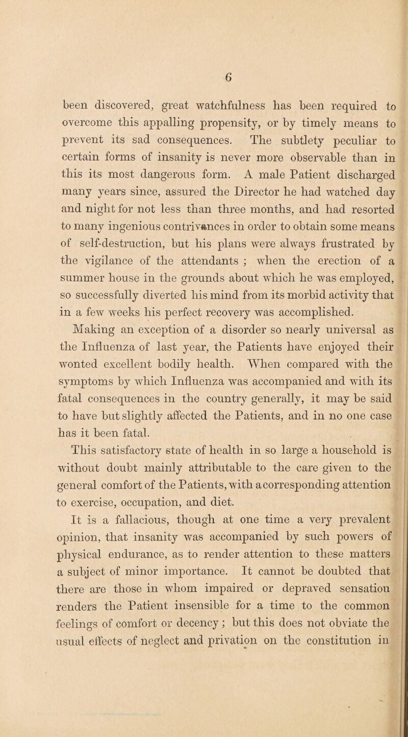 been discovered, great watchfulness has been required to overcome this appalling propensity, or by timely means to prevent its sad consequences. The subtlety peculiar to certain forms of insanity is never more observable than in this its most dangerous form. A male Patient discharged many years since, assured the Director he had watched day and night for not less than three months, and had resorted to many ingenious contrivances in order to obtain some means of self-destruction, but his plans were always frustrated by the vigilance of the attendants ; when the erection of a summer house in the grounds about which he was employed, so successfully diverted his mind from its morbid activity that in a few weeks his perfect recovery was accomplished. Making an exception of a disorder so nearly universal as the Influenza of last year, the Patients have enjoyed their wonted excellent bodily health. When compared with the symptoms by which Influenza was accompanied and with its fatal consequences in the country generally, it may be said to have but slightly affected the Patients, and in no one case has it been fatal. This satisfactory state of health in so large a household is without doubt mainly attributable to the care given to the general comfort of the Patients, with a corresponding attention to exercise, occupation, and diet. It is a fallacious, though at one time a very prevalent opinion, that insanity was accompanied by such powers of physical endurance, as to render attention to these matters a subject of minor importance. It cannot be doubted that there are those in whom impaired or depraved sensation renders the Patient insensible for a time to the common feelings of comfort or decency ; but this does not obviate the usual effects of neglect and privation on the constitution in