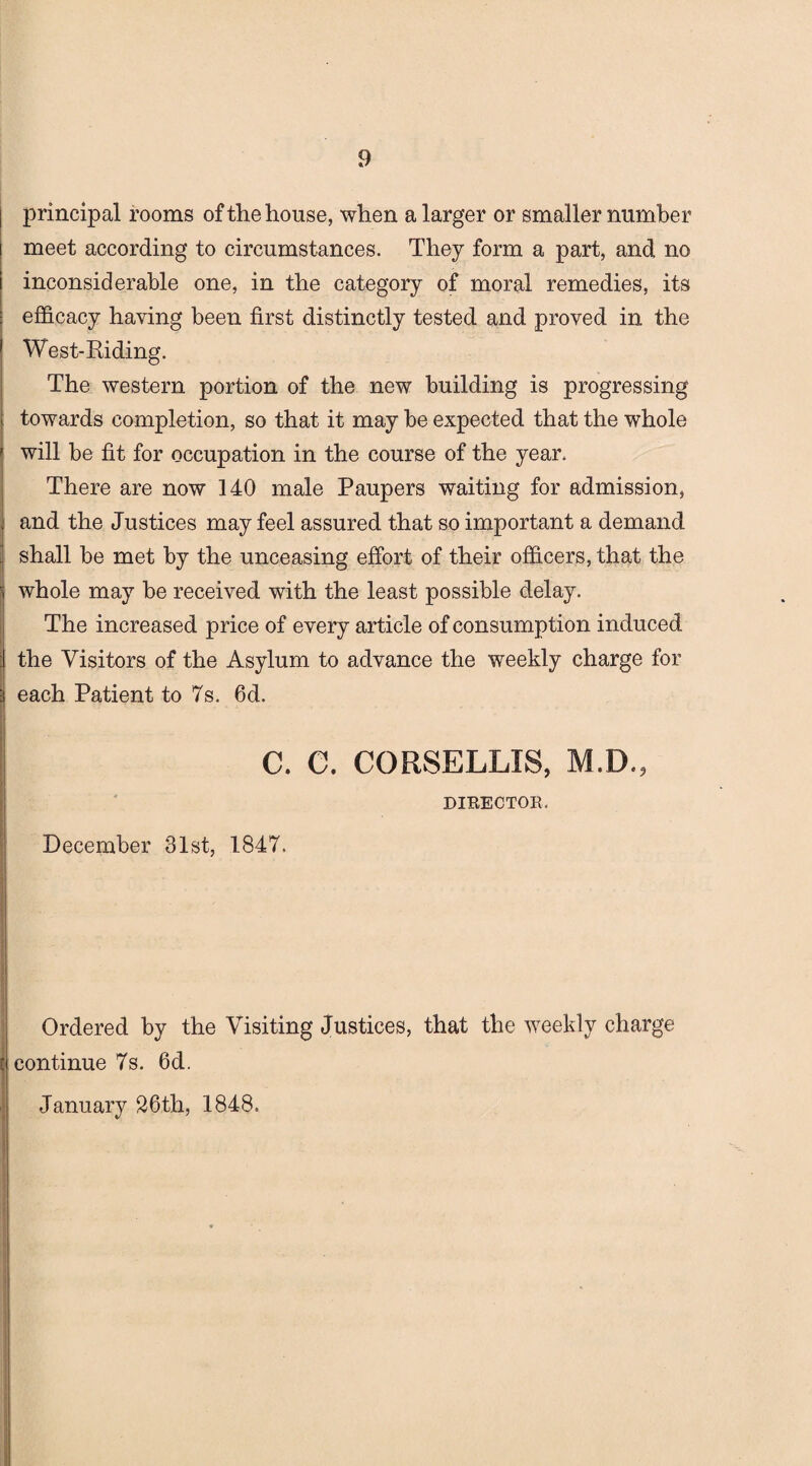 principal rooms of the house, when a larger or smaller number meet according to circumstances. They form a part, and no inconsiderable one, in the category of moral remedies, its efficacy having been first distinctly tested and proved in the West-Riding. The western portion of the new building is progressing towards completion, so that it may be expected that the whole will be fit for occupation in the course of the year. There are now 140 male Paupers waiting for admission, and the Justices may feel assured that so important a demand shall be met by the unceasing effort of their officers, that the whole may be received with the least possible delay. The increased price of every article of consumption induced the Visitors of the Asylum to advance the weekly charge for each Patient to 7s. 6d. C. C. CORSELLIS, M.D.? DIBECTOR. December 31st, 1847. Ordered by the Visiting Justices, that the weekly charge continue 7s. 6d. January 26th, 1848.