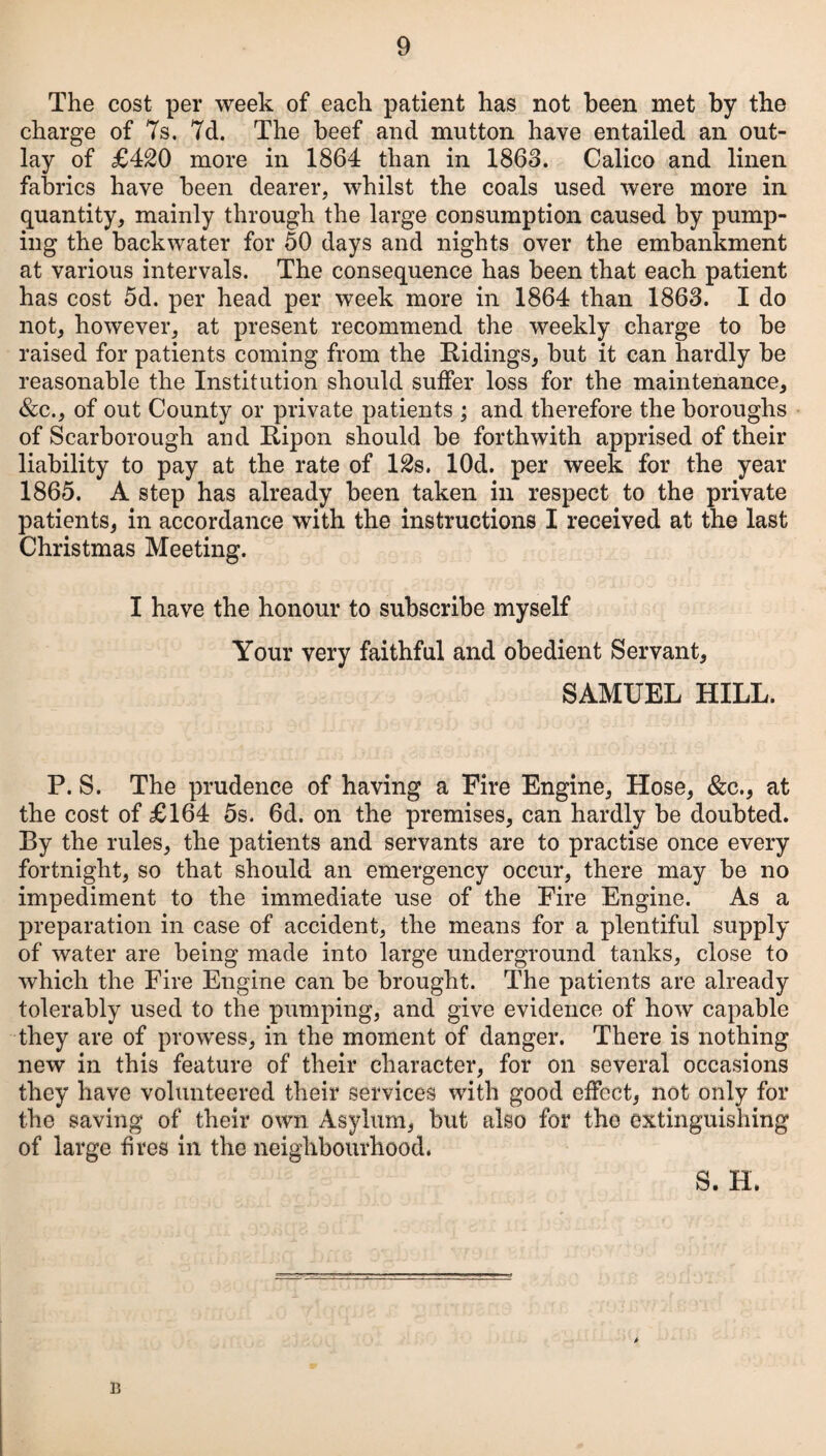 The cost per week of each patient has not been met by the charge of 7s. 7d. The beef and mutton have entailed an out¬ lay of £420 more in 1864 than in 1863. Calico and linen fabrics have been dearer, whilst the coals used were more in quantity, mainly through the large consumption caused by pump¬ ing the backwater for 50 days and nights over the embankment at various intervals. The consequence has been that each patient has cost 5d. per head per week more in 1864 than 1863. I do not, however, at present recommend the weekly charge to be raised for patients coming from the Ridings, but it can hardly be reasonable the Institution should suffer loss for the maintenance, &c., of out County or private patients ; and therefore the boroughs of Scarborough and Ripon should be forthwith apprised of their liability to pay at the rate of 12s. lOd. per week for the year 1865. A step has already been taken in respect to the private patients, in accordance with the instructions I received at the last Christmas Meeting. I have the honour to subscribe myself Your very faithful and obedient Servant, SAMUEL HILL. P. S. The prudence of having a Fire Engine, Hose, &c., at the cost of £164 5s. 6d. on the premises, can hardly be doubted. By the rules, the patients and servants are to practise once every fortnight, so that should an emergency occur, there may be no impediment to the immediate use of the Fire Engine. As a preparation in case of accident, the means for a plentiful supply of water are being made into large underground tanks, close to which the Fire Engine can be brought. The patients are already tolerably used to the pumping, and give evidence of how capable they are of prowess, in the moment of danger. There is nothing new in this feature of their character, for on several occasions they have volunteered their services with good effect, not only for the saving of their own Asylum, but also for the extinguishing of large fires in the neighbourhood. S. H. B