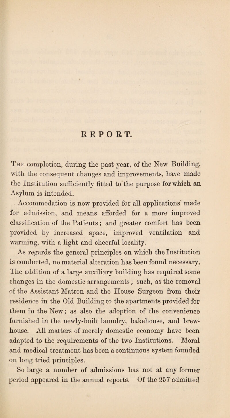 REPORT. The completion, during the past year, of the New Building, with the consequent changes and improvements, have made the Institution sufficiently fitted to the purpose for which an Asylum is intended. Accommodation is now provided for all applications’ made for admission, and means afforded for a more improved classification of the Patients ; and greater comfort has been provided by increased space, improved ventilation and warming, with a light and cheerful locality. As regards the general principles on which the Institution is conducted, no material alteration has been found necessary. The addition of a large auxiliary building has required some changes in the domestic arrangements; such, as the removal of the Assistant Matron and the House Surgeon from their residence in the Old Building to the apartments provided for them in the New; as also the adoption of the convenience furnished in the newly-built laundry, bakehouse, and brew- house. All matters of merely domestic economy have been adapted to the requirements of the two Institutions. Moral and medical treatment has been a continuous system founded on long tried principles. So large a number of admissions has not at any former period appeared in the annual reports. Of the 257 admitted