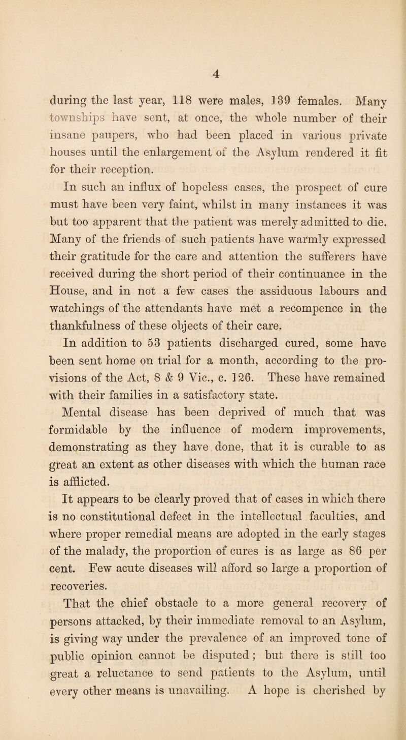 during the last year, 118 were males, 139 females. Many townships have sent, at once, the whole number of their insane paupers, who had been placed in various private houses until the enlargement of the Asylum rendered it fit for their reception. In such an influx of hopeless cases, the prospect of cure must have been very faint, whilst in many instances it was but too apparent that the patient was merely admitted to die. Many of the friends of such patients have warmly expressed their gratitude for the care and attention the sufferers have received during the short period of their continuance in the House, and in not a few cases the assiduous labours and watchings of the attendants have met a recompence in the thankfulness of these objects of their care. In addition to 53 patients discharged cured, some have been sent home on trial for a month, according to the pro¬ visions of the Act, 8 & 9 Vic., c. 126. These have remained with their families in a satisfactory state. Mental disease has been deprived of much that was formidable by the influence of modern improvements, demonstrating as they have done, that it is curable to as great an extent as other diseases with which the human race is afflicted. It appears to be clearly proved that of cases in which there is no constitutional defect in the intellectual faculties, and where proper remedial means are adopted in the early stages of the malady, the proportion of cures is as large as 86 per cent. Few acute diseases will afford so large a proportion of recoveries. That the chief obstacle to a more general recovery of persons attacked, by their immediate removal to an Asylum, is giving way under the prevalence of an improved tone of public opinion cannot be disputed; but there is still too great a reluctance to send patients to the Asylum, until every other means is unavailing. A hope is cherished by