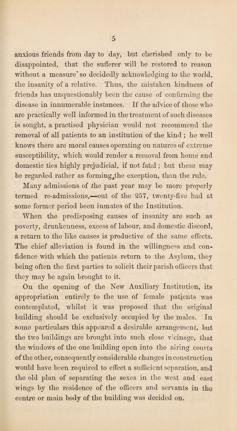 anxious friends from day to day, but cherished only to be disappointed, that the sufferer will be restored to reason without a measure'’ so decidedly acknowledging to the world, the insanity of a relative. Thus, the mistaken kindness of friends has unquestionably been the cause of confirming the disease in innumerable instances. If the advice of those who are practically well informed in the treatment of such diseases is sought, a practised physician would not recommend the removal of all patients to an institution of the kind ; he well knows there are moral causes operating on natures of extreme susceptibility, which would render a removal from home and domestic ties highly prejudicial, if not fatal; but these may be regarded rather as formingqthe exception, than the rule. Many admissions of the past year may be more properly termed re-admissions,—out of the 257, twenty-five had at some former period been inmates of the Institution. When the predisposing causes of insanity are such as poverty, drunkenness, excess of labour, and domestic discord, a return to the like causes is productive of the same effects. The chief alleviation is found in the willingness and con¬ fidence with which the patients return to the Asylum, they being often the first parties to solicit their parish officers that they may be again brought to it. On the opening of the New Auxiliary Institution, its appropriation entirely to the use of female patients was contemplated, whilst it was proposed that the original building should be exclusively occupied by the males. In some particulars this appeared a desirable arrangement, but the two buildings are brought into such close vicinage, that the windows of the one building open into the airing courts of the other, consequently considerable changes in construction would have been required to effect a sufficient separation, and the old plan of separating the sexes in the west and east wings by the residence of the officers and servants in the centre or main body of the building was decided on.