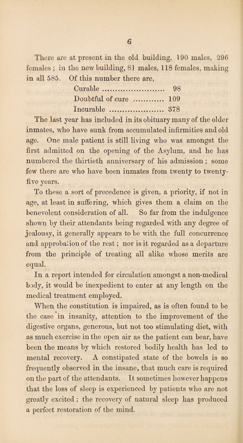 There are at present in the old building, 190 males, 296 females ; in the new building, 81 males, 118 females, making in all 585. Of this number there are, Curable . 98 Doubtful of cure . 109 Incurable . 378 The last year has included in its obituary many of the older inmates, who have sunk from accumulated infirmities and old age. One male patient is still living who was amongst the first admitted on the opening of the Asylum, and he has numbered the thirtieth anniversary of his admission; some few there are who have been inmates from twenty to twenty- five years. To these a sort of precedence is given, a priority, if not in age, at least in suffering, which gives them a claim on the benevolent consideration of all. So far from the indulgence shown by their attendants being regarded with any degree of jealousy, it generally appears to be with the full concurrence and approbation of the rest; nor is it regarded as a departure from the principle of treating all alike whose merits are equal. In a report intended for circulation amongst a non-medical body, it would be inexpedient to enter at any length on the medical treatment employed. When the constitution is impaired, as is often found to be a the case in insanity, attention to the improvement of the digestive organs, generous, but not too stimulating diet, with as much exercise in the open air as the patient can bear, have been the means by which restored bodily health has led to mental recovery. A constipated state of the bowels is so frequently observed in the insane, that much care is required on the part of the attendants. It sometimes however happens that the loss of sleep is experienced by patients who are not greatly excited ; the recovery of natural sleep has produced a perfect restoration of the mind.